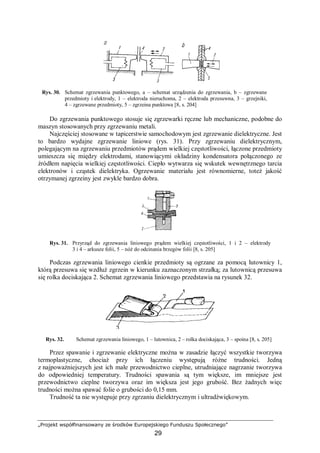 „Projekt współfinansowany ze środków Europejskiego Funduszu Społecznego”
29
Rys. 30. Schemat zgrzewania punktowego, a – schemat urządzenia do zgrzewania, b – zgrzewane
przedmioty i elektrody, 1 – elektroda nieruchoma, 2 – elektroda przesuwna, 3 – grzejniki,
4 – zgrzewane przedmioty, 5 – zgrzeina punktowa [8, s. 204]
Do zgrzewania punktowego stosuje się zgrzewarki ręczne lub mechaniczne, podobne do
maszyn stosowanych przy zgrzewaniu metali.
Najczęściej stosowane w tapicerstwie samochodowym jest zgrzewanie dielektryczne. Jest
to bardzo wydajne zgrzewanie liniowe (rys. 31). Przy zgrzewaniu dielektrycznym,
polegającym na zgrzewaniu przedmiotów prądem wielkiej częstotliwości, łączone przedmioty
umieszcza się między elektrodami, stanowiącymi okładziny kondensatora połączonego ze
źródłem napięcia wielkiej częstotliwości. Ciepło wytwarza się wskutek wewnętrznego tarcia
elektronów i cząstek dielektryka. Ogrzewanie materiału jest równomierne, toteż jakość
otrzymanej zgrzeiny jest zwykle bardzo dobra.
Rys. 31. Przyrząd do zgrzewania liniowego prądem wielkiej częstotliwości, 1 i 2 – elektrody
3 i 4 – arkusze folii, 5 – nóż do odcinania brzegów folii [8, s. 205]
Podczas zgrzewania liniowego cienkie przedmioty są ogrzane za pomocą lutownicy 1,
którą przesuwa się wzdłuż zgrzein w kierunku zaznaczonym strzałką; za lutownicą przesuwa
się rolka dociskająca 2. Schemat zgrzewania liniowego przedstawia na rysunek 32.
Rys. 32. Schemat zgrzewania liniowego, 1 – lutownica, 2 – rolka dociskająca, 3 – spoina [8, s. 205]
Przez spawanie i zgrzewanie elektryczne można w zasadzie łączyć wszystkie tworzywa
termoplastyczne, chociaż przy ich łączeniu występują różne trudności. Jedną
z najpoważniejszych jest ich małe przewodnictwo cieplne, utrudniające nagrzanie tworzywa
do odpowiedniej temperatury. Trudności spawania są tym większe, im mniejsze jest
przewodnictwo cieplne tworzywa oraz im większa jest jego grubość. Bez żadnych więc
trudności można spawać folie o grubości do 0,15 mm.
Trudność ta nie występuje przy zgrzaniu dielektrycznym i ultradźwiękowym.
 
