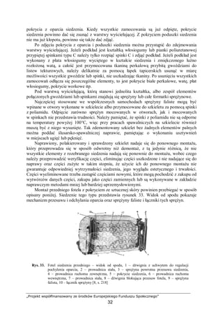 „Projekt współfinansowany ze środków Europejskiego Funduszu Społecznego”
32
pokrycia z oparcia siedzenia. Kiedy wszystkie zamocowania są już odpięte, pokrycie
siedzenia powinno dać się zsunąć z warstwy wyściełającej. Z pokryciem poduszki siedzenia
nie ma już kłopotu, powinno się także dać zdjąć.
Po zdjęciu pokrycia z oparcia i poduszki siedzenia można przystąpić do zdejmowania
warstwy wyściełającej. Jeżeli podkład jest kształtką włosiogumy lub pianki poliuretanowej
przypiętej spinkami typu C należy tylko rozpiąć spinki C i zdjąć podkład. Jeżeli podkład jest
wykonany z płata włosiogumy wyciętego w kształcie siedzenia i zmiękczonego luźno
rozłożoną watą, a całość jest przymocowana tkaniną perkalową przybitą gwoździami do
listew tekturowych, należy delikatnie za pomocą łapek tapicerskich usunąć w miarę
możliwości wszystkie gwoździe lub spinki, nie uszkadzając tkaniny. Po usunięciu wszystkich
zamocowań odłącza się poszczególne elementy, to jest pokrycie białe perkalowe, watę, płat
włosiogumy, pokrycie workowe itp.
Pod warstwą wyściełającą, którą stanowi jednolita kształtka, albo zespół elementów
połączonych gwoździami lub spinkami znajdują się sprężyny lub całe formatki sprężynowe.
Najczęściej stosowane we współczesnych samochodach sprężyny faliste mogą być
wpinane w otwory wykonane w szkielecie albo przymocowane do szkieletu za pomocą spinki
z poliamidu. Odpięcie zarówno sprężyn mocowanych w otworach, jak i mocowanych
w spinkach nie przedstawia trudności. Należy pamiętać, że spinki z poliamidu nie są odporne
na temperatury powyżej 100°C, więc przy pracach spawalniczych na szkielecie również
muszą być z niego wysunięte. Tak zdemontowany szkielet bez żadnych elementów palnych
można poddać ślusarsko-spawalniczej naprawie, pamiętając o wykonaniu usztywnień
w miejscach ugięć lub pęknięć.
Naprawiony, polakierowany i sprawdzony szkielet nadaje się do ponownego montażu,
który przeprowadza się w sposób odwrotny niż demontaż, z tą jedynie różnicą, że nie
wszystkie elementy z rozebranego siedzenia nadają się ponownie do montażu, wobec czego
należy przeprowadzić weryfikację części, eliminując części uszkodzone i nie nadające się do
naprawy oraz części zużyte w takim stopniu, że użycie ich do ponownego montażu nie
gwarantuje odpowiedniej wytrzymałości siedzenia, jego wyglądu estetycznego i trwałości.
Części wyeliminowane trzeba zastąpić częściami nowymi, które mogą pochodzić z zakupu od
wytwórców danych części, zakupu jako części zamiennych lub są wykonywane w zakładzie
naprawczym metodami mniej lub bardziej uprzemysłowionymi.
Montaż przedniego fotela z pokryciem ze sztucznej skóry powinien przebiegać w sposób
opisany poniżej. Siedzenie tego typu przedstawia rysunek 33. Widok od spodu pokazuje
mechanizm przesuwu i odchylania oparcia oraz sprężyny faliste i łączniki tych sprężyn.
Rys. 33. Fotel siedzenia przedniego – widok od spodu, 1 – dźwignia z uchwytem do regulacji
pochylenia oparcia, 2 – prowadnica stała, 3 – sprężyna powrotna przesuwu siedzenia,
4 – prowadnica ruchoma zewnętrzna, 5 – pokrycie siedzenia, 6 – prowadnica ruchoma
wewnętrzna, 7 – prowadnica stała, 8 – dźwignia blokująca przesuw fotela, 9 – sprężyna
falista, 10 – łącznik sprężyny [8, s. 218]
 