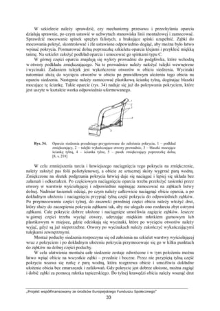 „Projekt współfinansowany ze środków Europejskiego Funduszu Społecznego”
33
W szkielecie należy sprawdzić, czy mechanizmy przesuwu i przechylania oparcia
działają sprawnie, po czym ustawić w uchwytach stanowiska linii montażowej i zamocować.
Sprawdzić mocowanie spinek sprężyn falistych, a brakujące spinki uzupełnić. Ząbki do
mocowania pokryć, skontrolować i źle ustawione odpowiednio dogiąć, aby można było łatwo
wpinać pokrycia. Posmarować dolną poprzeczkę szkieletu oparcia klejami i przykleić miękką
taśmę. Na szkielet założyć podkład oparcia i umocować go spinkami typu C.
W górnej części oparcia znajdują się wyloty prowadnic do podgłówka, które wchodzą
w otwory podkładu zmiękczającego. Na te prowadnice należy nałożyć tulejki wewnętrzne
i wycinaki. Zadaniem tulejek jest wykończenie otworów w obiciu siedzenia. Wycinaki
natomiast służą do wycięcia otworów w obiciu po prawidłowym ułożeniu tego obicia na
oparciu siedzenia. Następnie należy zamocować plastikową ściankę tylną, doginając blaszki
mocujące tę ściankę. Takie oparcie (rys. 34) nadaje się już do pokrywania pokryciem, które
jest uszyte w kształcie worka odpowiednio uformowanego.
Rys. 34. Oparcie siedzenia przedniego przygotowane do założenia pokrycia, 1 – podkład
zmiękczający, 2 – tulejki wykańczające otwory prowadnic, 3 – blaszki mocujące
ściankę tylną, 4 – ścianka tylne, 5 – pasek zmiękczający poprzeczkę dolną
[8, s. 218]
W celu zmniejszenia tarcia i łatwiejszego naciągnięcia tego pokrycia na zmiękczenie,
należy założyć pas folii polietylenowej, a obicie ze sztucznej skóry wygrzać parą wodną.
Zmiękczone na skutek podgrzania pokrycia łatwiej daje się naciągać i lepiej się układa bez
załamań i odkształceń. Po częściowym naciągnięciu oparcia trzeba przełożyć tasiemki przez
otwory w warstwie wyściełającej i odpowiednio napinając zamocować na ząbkach listwy
dolnej. Nadmiar tasiemek odciąć, po czym należy całkowicie naciągnąć obicie oparcia, a po
dokładnym ułożeniu i naciągnięciu przypiąć tylną część pokrycia do odpowiednich ząbków.
Po przymocowaniu części tylnej, do zaszewki przedniej części obicia należy włożyć drut,
który służy do zaczepienia pokrycia ząbkami tak, aby nie ulegało ono rozdarciu zbyt ostrymi
ząbkami. Całe pokrycie dobrze ułożone i naciągnięte umożliwia zagięcie ząbków. Jeszcze
w górnej części trzeba wyciąć otwory, uderzając miękkim młotkiem gumowym lub
plastikowym w miejsce, gdzie odciskają się wycinaki, które po wycięciu otworów należy
wyjąć, gdyż są już niepotrzebne. Otwory po wycinakach należy zakończyć wykańczającymi
tulejkami zewnętrznymi.
Montaż poduchy siedzenia rozpoczyna się od założenia na szkielet warstwy wyściełającej
wraz z pokryciem i po dokładnym ułożeniu pokrycia przymocowuje się go w kilku punktach
do ząbków na dolnej części poduchy.
W celu ułatwienia montażu całe siedzenie zostaje odwrócone i w tym położeniu można
łatwo wpiąć obicie na wszystkie ząbki – przednie i boczne. Przez nie przypiętą tylną część
pokrycia wsuwa się rurkę z parą wodną, która rozgrzewa obicie i umożliwia dokładne
ułożenie obicia bez zmarszczek i zafalowań. Gdy pokrycie jest dobrze ułożone, można zagiąć
i dobić ząbki za pomocą młotka tapicerskiego. Do tylnej krawędzi obicia należy wsunąć drut
 