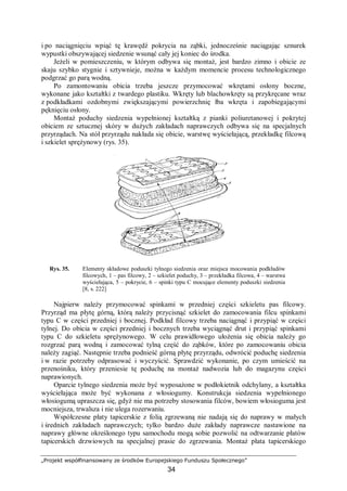 „Projekt współfinansowany ze środków Europejskiego Funduszu Społecznego”
34
i po naciągnięciu wpiąć tę krawędź pokrycia na ząbki, jednocześnie naciągając sznurek
wypustki obszywającej siedzenie wsunąć cały jej koniec do środka.
Jeżeli w pomieszczeniu, w którym odbywa się montaż, jest bardzo zimno i obicie ze
skaju szybko stygnie i sztywnieje, można w każdym momencie procesu technologicznego
podgrzać go parą wodną.
Po zamontowaniu obicia trzeba jeszcze przymocować wkrętami osłony boczne,
wykonane jako kształtki z twardego plastiku. Wkręty lub blachowkręty są przykręcane wraz
z podkładkami ozdobnymi zwiększającymi powierzchnię łba wkręta i zapobiegającymi
pęknięciu osłony.
Montaż poduchy siedzenia wypełnionej kształtką z pianki poliuretanowej i pokrytej
obiciem ze sztucznej skóry w dużych zakładach naprawczych odbywa się na specjalnych
przyrządach. Na stół przyrządu nakłada się obicie, warstwę wyściełającą, przekładkę filcową
i szkielet sprężynowy (rys. 35).
Rys. 35. Elementy składowe poduszki tylnego siedzenia oraz miejsca mocowania podkładów
filcowych, 1 – pas filcowy, 2 – szkielet poduchy, 3 – przekładka filcowa, 4 – warstwa
wyściełająca, 5 – pokrycie, 6 – spinki typu C mocujące elementy poduszki siedzenia
[8, s. 222]
Najpierw należy przymocować spinkami w przedniej części szkieletu pas filcowy.
Przyrząd ma płytę górną, którą należy przycisnąć szkielet do zamocowania filcu spinkami
typu C w części przedniej i bocznej. Podkład filcowy trzeba naciągnąć i przypiąć w części
tylnej. Do obicia w części przedniej i bocznych trzeba wyciągnąć drut i przypiąć spinkami
typu C do szkieletu sprężynowego. W celu prawidłowego ułożenia się obicia należy go
rozgrzać parą wodną i zamocować tylną część do ząbków, które po zamocowaniu obicia
należy zagiąć. Następnie trzeba podnieść górną płytę przyrządu, odwrócić poduchę siedzenia
i w razie potrzeby odprasować i wyczyścić. Sprawdzić wykonanie, po czym umieścić na
przenośniku, który przeniesie tę poduchę na montaż nadwozia lub do magazynu części
naprawionych.
Oparcie tylnego siedzenia może być wyposażone w podłokietnik odchylany, a kształtka
wyściełająca może być wykonana z włosiogumy. Konstrukcja siedzenia wypełnionego
włosiogumą upraszcza się, gdyż nie ma potrzeby stosowania filców, bowiem włosioguma jest
mocniejsza, trwalsza i nie ulega rozerwaniu.
Współczesne płaty tapicerskie z folią zgrzewaną nie nadają się do naprawy w małych
i średnich zakładach naprawczych; tylko bardzo duże zakłady naprawcze nastawione na
naprawy główne określonego typu samochodu mogą sobie pozwolić na odtwarzanie płatów
tapicerskich drzwiowych na specjalnej prasie do zgrzewania. Montaż płata tapicerskiego
 