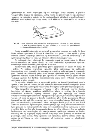 „Projekt współfinansowany ze środków Europejskiego Funduszu Społecznego”
35
zgrzewanego na prasie rozpoczyna się od wciśnięcia listwy ozdobnej z plastiku
w odpowiednie miejsca na elektrodzie. Listwę wciska się przesuwając po niej drewniany
wałeczek. Na elektrodę ze wciśniętymi listwami ozdobnymi nakłada się wszystkie elementy
składowe płata tapicerskiego prawą stroną, czyli widoczną w samochodzie, w kierunku
elektrody.
Rys. 36. Zestaw elementów płata tapicerskiego drzwi przednich z kieszenią, 1 – folia obiciowa,
2 – wata akrylowo-zgrzewalna, 3 – płyta pilśniowa, 4 – kieszeń, 5 – guma kieszeni,
6 – listwa ozdobna zgrzewalna [8, s. 228]
Zestaw wszystkich elementów zgrzewanych równocześnie pokazano na rysunku 36. Są to
listwa ozdobna zgrzewalna 6, kieszeń 4 płata drzwi oraz guma 5, która wykańcza górną
krawędź kieszeni i zapobiega obwisaniu jej, folia obiciowa 1, podkład zmiękczający 2 ze
zgrzewalnej waty akrylowej oraz płyta pilśniowa odpowiednio przygotowana.
Przygotowanie płyty pilśniowej do zgrzewania polega na posmarowaniu jej klejem
termoutwardzalnym po stronie sitowej na całej powierzchni występowania zgrzeiny,
natomiast po stronie odwrotnej, gładkiej tylko na obrzeżu.
Posmarowane płyty muszą przeschnąć przed zgrzewaniem w czasie 40 minut do
4 godzin. Po ułożeniu wszystkich elementów płata tapicerskiego na elektrodzie
i uruchomieniu prasy powoduje się automatyczne wsunięcie stołu pod prasę i zgrzewanie
płata. Zależnie od konstrukcji prasy może nastąpić zgrzewanie tylko jednej strony, do
zgrzewania kołnierza trzeba przełożyć płat tapicerski w odwrotną stronę i zgrzać obrzeże
w drugiej operacji lub bardziej zautomatyzowana prasa może wykonać dwustronne
zgrzewanie w jednej operacji.
Po zgrzaniu i zdjęciu płata ze zgrzewarki, podlega on kontroli jakościowej samych
zgrzein, a jeśli płat ma kieszeń, jest ona dodatkowo mocowana nitem ozdobnym na prasie
ręcznej do nitowania. Końce gumy na odwrotnej stronie płata należy przymocować spinkami.
Płaty tapicerskie niezgrzewane, wykonane z płyty pilśniowej, pokrytej tkaniną
bawełnianą lub tkaniną powlekaną polichlorkiem winylu są możliwe do wykonania
w niewielkim warsztacie naprawy tapicerek, gdyż nie wymagają one dużego
i skomplikowanego oprzyrządowania. Płytę pilśniową odzyskaną z uszkodzonych płatów lub
wyciętą od nowa na podstawie kształtu uszkodzonej płyty trzeba posmarować klejem
i przykleić do niej wyściółkę w postaci waty, a wszystko pokryć tkaniną. Na lewej stronie
płata całe obrzeże należy posmarować klejem i naciągając tkaninę przykleić obrzeże. Jeżeli
zakład ma pistolety do wpinania spinek, obrzeża płata po jego lewej stronie można mocować
tymi spinkami. Do płata jeszcze trzeba wpiąć listwy ozdobne metalowe wyposażone w ostre
gwoździe, które przebiją płat i przymocują tkaninę do płyty pilśniowej. Listwy spełniają
bardzo ważną rolę konstrukcyjną, gdyż mocując tkaninę zapobiegają zwieszaniu się tkaniny
obiciowej. Dla tej przyczyny między innymi listwy mają układ poziomy lub zbliżony do
poziomego, nieco ukośny. Płaty tapicerskie nie wyściełane, pokryte imitacją skóry, np.
dermą, są przyklejane na całej powierzchni lub poziomymi pasami co kilkadziesiąt
milimetrów.
 