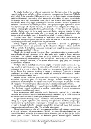 „Projekt współfinansowany ze środków Europejskiego Funduszu Społecznego”
36
Na słupku środkowym są obecnie mocowane pasy bezpieczeństwa, śruba mocująca
zaczep jest ukryta pod nakładką ozdobną zatrzaskowo, przymocowaną, do zaczepu. Nakładkę
należy zdjąć. Śrubę pasa odkręcić kluczem sztorcowym. Na słupku bywają otwory zaślepione
specjalnymi korkami, które należy zdjąć podważając wkrętakiem. W górnej części słupka
środkowego może być usytuowana lampa oświetlenia wnętrza samochodu, mocowana
zatrzaskowo, którą należy wyjąć podważając wkrętakiem. Wieszaki do ubrań są mocowane
wkrętami, które odkręca się i zdejmuje wieszak. Jeżeli pokrycie słupka, wykonane w postaci
płata tapicerskiego lub sztywnej nakładki, jest przymocowane wkrętami, to odkręca się te
wkręty i zdejmuje płat tapicerski słupka. Jeżeli uszczelki otworów drzwiowych przyciskają
nakładkę słupka, usuwa się je na całej wysokości słupka. Następnie zwalnia się spinki
mocujące nakładkę albo podważając płat i wyciągając jak w płatach drzwiowych, albo
unosząc pokrycie słupka ku górze, aż do zwolnienia spinek z otworów podłużnych.
Naprawę osłon słupka środkowego w wykonaniu tapicerskim przeprowadza się
analogicznie do naprawy płatów tapicerskich. Jeżeli na słupkach są nakładki z plastiku, to
rzadko ulegają uszkodzeniu, a naprawa ich nie jest możliwa.
Osłony słupków przednich, najczęściej wykonane z plastiku, są przykręcane
blachowkrętami; zdjęcie ich sprowadza się do odkręcania wkrętów i zdjęcia nakładki.
Podobne nakładki do tych, które wykańczają słupek przedni, mogą być przykręcone dookoła
okna przedniego, a niekiedy i tylnego.
Słupek tylny jest dość szeroki i często przykryty płatem tapicerskim wykonanym z płyty
płaskiej lub kształtowej, która może być też kierownicą strugi powietrza do przewietrzania
samochodu. Płat tapicerski słupka bywa przypięty spinkami lub jest przyklejony pod
uszczelką drzwi tylnych i okna tylnego. Taki płat tapicerski podklejony można zdemontować
dopiero po usunięciu uszczelek, co się równa demontażowi szyby tylnej oraz usunięciu
uszczelki drzwi przednich.
W słupku tylnym może być umieszczona lampka oświetlenia wnętrza samochodu. Tego
typu lampki są najczęściej mocowane zatrzaskowo. Demontaż tej lampki przeprowadza się,
wyciągając ją z otworu w płacie, który może być wykończony pierścieniem z plastiku.
Korpus lampki jest osadzony wciskowo w ramce z zatrzaskami. Połączenie za pomocą
konektorów umożliwia łatwe odłączenie lampki od przewodów elektrycznych i dalszy
demontaż płata tapicerskiego słupka.
Miękkie nakładki stosowane głównie na tablicy rozdzielczej i parapetach drzwiowych są
mocowane najczęściej przy wykorzystaniu swojego kształtu tworzącego zaczepy,
a dodatkowo blachowkrętami, zaczepami daszkowymi, mocowanymi do zbrojenia nakładki
lub odgiętymi wprost ze zbrojenia, albo nitami rurkowymi nitowanymi jednostronnie.
Cienkie lekkie nakładki tablicy rozdzielczej mogą być klejone, przypinane spinkami lub
tylko dociśnięte innymi nakładkami, a ustalone wyłącznikami i innymi urządzeniami
zamocowanymi na tablicy rozdzielczej.
Przed demontażem takich nakładek należy skrupulatnie zapoznać się z konstrukcją
zaczepów poszczególnych nakładek oraz kolejnością ich montażu, aby w czasie demontażu
nie uszkodzić niekiedy bardzo delikatnych punktów mocowania.
Wszystkie nakładki zmiękczające i ozdobne na tablicy rozdzielczej, schowki i półki pod
tablicą są z reguły wykonane jako elementy nienaprawialne. Nakładki zmiękczające
wykonywane są z poliuretanów spienionych w formach, inne nakładki formowane z folii
również w formach. Schowki i nakładki samochodów popularnych mogą być wykonane
z masy papierowej powleczonej folią PCV lub tylko lakierowane.
Montaż nakładek zmiękczających i wykańczających tablicę rozdzielczą przeprowadza się
w kolejności odwrotnej niż przy demontażu. Nakładki mocowane blaszkami mocuje się tymi
samymi blaszkami, wsuwając je w otwory płatów konstrukcyjnych i skręcając po drugiej
stronie płata. Nakładki bazowane na kształcie płatów konstrukcyjnych nadwozia
 