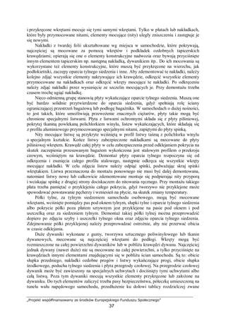„Projekt współfinansowany ze środków Europejskiego Funduszu Społecznego”
37
i przykręcone wkrętami mocuje się tymi samymi wkrętami. Tylko w płatach lub nakładkach,
które były przymocowane nitami, elementy mocujące (nity) uległy zniszczeniu i zastępuje je
się nowymi.
Nakładki z twardej folii ukształtowane wg miejsca w samochodzie, które pokrywają,
najczęściej są mocowane za pomocą wkrętów i podkładek ozdobnych tapicerskich
krawędziami; opierają się one o elementy konstrukcyjne nadwozia oraz bywają przyciśnięte
innym elementem tapicerskim np. następną nakładką, dywanikiem itp.. Do ich mocowania są
wykorzystane też elementy konstrukcyjne, które muszą być przykręcone na wierzchu, jak
podłokietniki, zaczepy oparcia tylnego siedzenia i inne. Aby zdemontować te nakładki, należy
kolejno zdjąć wszystkie elementy nakrywające ich krawędzie, odkręcić wszystkie elementy
przymocowane na nakładkach oraz odkręcić wkręty mocujące te nakładki. Po odkręceniu
należy zdjąć nakładki przez wysunięcie ze szczelin mocujących je. Przy demontażu trzeba
czasem trochę ugiąć nakładkę.
Nieco odmienną grupę stanowią płyty wykańczające oparcie tylnego siedzenia. Muszą one
być bardzo solidnie przytwierdzone do oparcia siedzenia, gdyż spełniają rolę ściany
ograniczającej przestrzeń bagażową lub podłogę bagażnika. W samochodach o dużej nośności,
to jest takich, które umożliwiają przewożenie znacznych ciężarów, płyty takie mogą być
chronione specjalnymi listwami. Płyta z listwami ochronnymi składa się z płyty pilśniowej,
pokrytej tkaniną powlekaną polichlorkiem winylu, listew wykańczających, które składają się
z profilu aluminiowego przymocowanego specjalnymi nitami, zapiętymi do płyty spinką.
Nity mocujące listwę są przykryte wciśniętą w profil listwy taśmą z polichlorku winylu
o specjalnym kształcie. Końce listwy zabezpieczone nakładkami są mocowane do płyty
pilśniowej wkrętem. Krawędź całej płyty w celu zabezpieczenia przed odklejaniem pokrycia na
skutek zaczepienia przesuwanym bagażem wykończona jest stalowym profilem o przekroju
ceowym, wciśniętym na krawędzie. Demontaż płyty oparcia tylnego rozpoczyna się od
odkręcenia i zsunięcia całego profilu stalowego, następnie odkręca się wszystkie wkręty
mocujące nakładki. W celu zdjęcia listew należy odpiąć spinki, podważając skraj spinki
wkrętakiem. Listwa przeznaczona do montażu ponownego nie musi być dalej demontowana,
natomiast listwy nowe lub całkowicie zdemontowane montuje się podpierając nity przyporą
i wciskając spinkę z drugiej strony dociskaczem do nitowania ręcznego. Przy montażu takiego
płata trzeba pamiętać o przyklejeniu całego pokrycia, gdyż tworzywo nie przyklejone może
spowodować powstawanie pęcherzy i wzniesień na płycie, na skutek zmiany temperatury.
Półki tylne, za tylnym siedzeniem samochodu osobowego, mogą być mocowane
wkrętami, wciśnięte pomiędzy pas pod oknem tylnym, słupki tylne i oparcie tylnego siedzenia
albo pokrycie półki poza płatem sztywnym jest przyklejone na pasie pod oknem i pod
uszczelką oraz za siedzeniem tylnym. Demontaż takiej półki tylnej można przeprowadzić
dopiero po zdjęciu szyby i uszczelki tylnego okna oraz zdjęciu oparcia tylnego siedzenia.
Zdejmowanie półki przyklejonej należy przeprowadzać ostrożnie, aby nie przerwać obicia
w czasie odklejania.
Duże dywaniki wykonane z gumy, tworzywa sztucznego poliwinylowego lub tkanin
dywanowych, mocowane są najczęściej wkrętami do podłogi. Wkręty mogą być
rozmieszczone na całej powierzchni dywaników lub w pobliżu krawędzi dywanu. Najczęściej
jednak dywany (nawet duże) nie są mocowane na całej powierzchni, a tylko przyciśnięte na
krawędziach innymi elementami znajdującymi się w pobliżu ścian samochodu. Są to: obicie
słupka przedniego, nakładki ozdobne progów i listwy wykańczające progi, obicie słupka
środkowego, poducha tylnego siedzenia i płyta przegrody czołowej. Na przegrodzie czołowej
dywanik może być zawieszony na specjalnych uchwytach i dociśnięty tymi uchwytami albo
całą listwą. Poza tym dywaniki mocują wszystkie elementy przykręcone lub założone na
dywaniku. Do tych elementów zaliczyć trzeba pasy bezpieczeństwa, półeczkę umieszczoną na
tunelu wału napędowego samochodu, przedłużenie ku dołowi tablicy rozdzielczej zwane
 