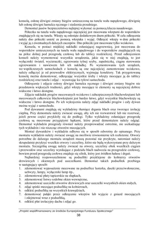 „Projekt współfinansowany ze środków Europejskiego Funduszu Społecznego”
38
konsolą, osłonę dźwigni zmiany biegów umieszczoną na tunelu wału napędowego, dźwignię
lub osłonę dźwigni hamulca ręcznego i siedzenia przedniego.
Demontaż pasów bezpieczeństwa najlepiej wykonać za pomocą klucza nasadowego.
Półeczka na tunelu wału napędowego najczęściej jest mocowana wkrętami do wsporników
znajdujących się na tunelu. Wkręty są osłonięte dodatkowym dnem półeczki. W celu odkręcenia
należy dno półeczki unieść za pomocą wkrętaka i wyjąć. Odkręcić wkręty w dnie półeczki
i wyjąć ją z ewentualnych dalszych zaczepów. Dno półeczki jest mocowane tylko wciskowo.
Konsola, w postaci miękkiej nakładki osłaniającej nagrzewnicę, jest mocowana do
wsporników umieszczonych na tunelu wału napędowego i do wsporników znajdujących się
na półce dolnej pod przegrodą czołową lub do tablicy rozdzielczej. Przed odkręceniem
konsoli należy wymontować wszystkie urządzenia, jakie się w niej znajdują, to jest
wyłączniki świateł, wycieraczki, ogrzewania tylnej szyby, zapalniczkę, cięgna sterowania
ogrzewaniem i nawiewem lub ich nakładkę. Po wymontowaniu tych urządzeń,
we współczesnych samochodach z konsolą są one najczęściej zamontowane wciskowo,
należy odłączyć je od przewodów elektrycznych, wyjmując konektory. Tak przygotowaną
konsolę można demontować, odkręcając wszystkie śruby i wkręty mocujące ją do tablicy
rozdzielczej oraz tunelu i zdjąć – wysuwając ku tyłowi samochodu.
Odkręcenie i zdjęcie osłony dźwigni hamulca ręcznego i dźwigni zmiany biegów nie
przedstawia większych trudności, gdyż wkręty mocujące te elementy są najczęściej dobrze
widoczne i łatwo dostępne.
Zdjęcie nakładek progów mocowanych wciskowo i zabezpieczonych blachowkrętami lub
mocowanych całkowicie blachowkrętami jest bardzo łatwe, gdyż wszystkie blachowkręty są
widoczne i łatwo dostępne. Po ich wykręceniu należy zdjąć nakładki progów i cały dywan
można wyjąć z samochodu.
Pod dywanami znajdują się wykładziny tłumiące drgania blach oraz tworzące izolację
cieplną. Przy demontażu należy zwracać uwagę, aby ich nie rozwarstwić lub nie rozerwać,
jeżeli pewne części przykleiły się do podłogi. Tylko wykładziny osłaniające przegrodę
czołową są mocowane przygiętymi łapkami, które przed demontażem należy odgiąć.
Demontaż wykładzin przegrody również należy przeprowadzać ostrożnie, nie uszkadzając
tych wykładzin i nie niszcząc otworów mocujących.
Montaż dywaników i wykładzin odbywa się w sposób odwrotny do opisanego. Przy
montażu wykładzin należy zwracać uwagę na możliwie równomierne ich rozłożenie. Otwory
potrzebne do dalszego montażu urządzeń muszą pozostać nie przykryte, natomiast należy
skrupulatnie przykryć wszelkie otwory i szczeliny, które nie będą wykorzystane przy dalszym
montażu. Szczególną uwagę należy zwracać na otwory, szczeliny obok wszelkich cięgien
i przewodów oraz szczeliny wynikające z podziału blach nadwozia na przegrodzie czołowej,
bowiem przed przegrodą czołowa znajduje się silnik, który jest źródłem hałasu i drgań.
Najbardziej rozpowszechnione są podsufitki przyklejone do kołnierzy otworów
drzwiowych i okiennych pod uszczelkami. Demontaż takich podsufitek przebiega
w następujący sposób:
1. zdemontować wyposażenie mocowane na podsufitce lusterka, daszki przeciwsłoneczne,
uchwyty, lampy, wyłączniki lamp itp.,
2. zdemontować płaty tapicerskie na słupkach,
3. zdemontować listwy ozdobne okien wewnętrzne,
4. zdemontować uszczelki otworów drzwiowych oraz uszczelki wszystkich okien stałych,
5. zdjąć spinki mocujące podsufitkę na kołnierzach,
6. odkleić podsufitkę na wszystkich krawędziach,
7. demontować pałąki przez odkręcenie wkrętów lub wyjęcie z gniazd mocujących
i zdejmować wraz z podsufitką,
8. odkleić płat izolacyjny dachu i zdjąć go.
 