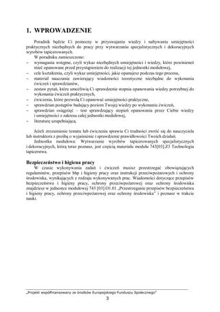 „Projekt współfinansowany ze środków Europejskiego Funduszu Społecznego”
3
1. WPROWADZENIE
Poradnik będzie Ci pomocny w przyswajaniu wiedzy i nabywaniu umiejętności
praktycznych niezbędnych do pracy przy wytwarzaniu specjalistycznych i dekoracyjnych
wyrobów tapicerowanych.
W poradniku zamieszczono:
− wymagania wstępne, czyli wykaz niezbędnych umiejętności i wiedzy, które powinieneś
mieć opanowane przed przystąpieniem do realizacji tej jednostki modułowej,
− cele kształcenia, czyli wykaz umiejętności, jakie opanujesz podczas tego procesu,
− materiał nauczania zawierający wiadomości teoretyczne niezbędne do wykonania
ćwiczeń i sprawdzianów,
− zestaw pytań, które umożliwią Ci sprawdzenie stopnia opanowania wiedzy potrzebnej do
wykonania ćwiczeń praktycznych,
− ćwiczenia, które pozwolą Ci opanować umiejętności praktyczne,
− sprawdzian postępów badający poziom Twojej wiedzy po wykonaniu ćwiczeń,
− sprawdzian osiągnięć – test sprawdzający stopień opanowania przez Ciebie wiedzy
i umiejętności z zakresu całej jednostki modułowej,
− literaturę uzupełniającą.
Jeżeli zrozumienie tematu lub ćwiczenia sprawia Ci trudności zwróć się do nauczyciela
lub instruktora z prośbą o wyjaśnienie i sprawdzenie prawidłowości Twoich działań.
Jednostka modułowa: Wytwarzanie wyrobów tapicerowanych specjalistycznych
i dekoracyjnych, którą teraz poznasz, jest częścią materiału modułu 743[03].Z3 Technologia
tapicerstwa.
Bezpieczeństwo i higiena pracy
W czasie wykonywania zadań i ćwiczeń musisz przestrzegać obowiązujących
regulaminów, przepisów bhp i higieny pracy oraz instrukcji przeciwpożarowych i ochrony
środowiska, wynikających z rodzaju wykonywanych prac. Wiadomości dotyczące przepisów
bezpieczeństwa i higieny pracy, ochrony przeciwpożarowej oraz ochrony środowiska
znajdziesz w jednostce modułowej 743 [03].O1.01 „Przestrzeganie przepisów bezpieczeństwa
i higieny pracy, ochrony przeciwpożarowej oraz ochrony środowiska” i poznasz w trakcie
nauki.
 