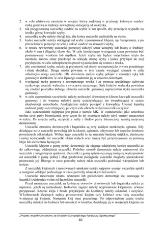 „Projekt współfinansowany ze środków Europejskiego Funduszu Społecznego”
40
2. w celu ułatwienia montażu w miejsce listwy ozdobnej o przekroju kołowym osadzić
rurkę gumową o średnicy zewnętrznej mniejszej od wałeczka,
3. tak przygotowaną uszczelkę osadzić na szybie w ten sposób, aby przecięcie wypadło na
środku górnej krawędzi szyby,
4. uszczelkę szyby należy obciąć tak, aby końce uszczelki zachodziły na siebie,
5. końce uszczelki należy odciągnąć od szyby i posmarować klejem, np. butaprenem, a po
przeschnięciu połączyć ze sobą i całość osadzić na krawędzi szyby,
6. w rowek zewnętrzny uszczelki gumowej założyć sznur konopny lub lniany o średnicy
około 4 mm i długości około 4m. W celu łatwiejszego wyciągania sznur powinien być
posmarowany woskiem lub mydłem. Jeżeli szyba nie będzie natychmiast użyta do
montażu, można sznur przełożyć na wklęsłą stronę szyby i końce przylepić do niej
przylepcem, w celu zabezpieczenia przed wysunięciem się sznura z rowka,
7. aby zmontować szybę, należy ją przystawić od strony zewnętrznej do otworu przedniego
i silnie dociskać. Druga osoba powinna w tym czasie wyciągać sznurek w celu
odwinięcia wargi uszczelki. Dla ułatwienia można szybę pobijać z zewnątrz ręką lub
gumowym młotkiem, w celu lepszego osadzenia jej w otworze okiennym,
8. wyciągnąć rurkę gumową z zewnętrznego rowka i za pomocą specjalnego uchwytu
oczkowego osadzić wałeczka z tworzywa sztucznego. Styk końców wałeczka powinien
się znaleźć pośrodku dolnego obrzeża uszczelki gumowej naprzeciwko styku uszczelki
gumowej,
9. w celu zapewnienia szczelności należy podważyć drewnianym klinem krawędź uszczelki
gumowej i do wnętrza nałożyć pasty uszczelniającej nie twardniejącej w czasie
eksploatacji samochodu. Analogicznie należy postąpić z krawędzią. Usunąć łopatką
nadmiar pasty uszczelniającej, po czym całe obrzeże wokół uszczelki oczyścić.
Jako uszczelnienie najlepsza jest pasta o nazwie MK. W ostateczności jako szczeliwa
można użyć pasty bitumicznej, przy czym do jej usunięcia należy użyć szmaty nasączonej
w nafcie. Po umyciu naftą, oczyścić z nafty i śladów pasty bitumicznej szmatą nasyconą
denaturatem.
Uszczelki otworów drzwiowych i bagażnika są przy każdym zamknięciu uginane. Siły
działające na te uszczelki powodują ich ściskanie, uginanie, odrywanie lub wspólne działanie
powyższych odkształceń. Wobec tego uszczelki te są znacznie bardziej miękkie, elastyczne
i mniej wytrzymałe niż uszczelki okien stałych oraz muszą być przymocowane za pomocą
kleju lub elementów łączących.
Uszczelki klejone z gumy pełnej demontuje się ciągnąc oddzielony koniec uszczelki aż
do całkowitego oddzielenia uszczelki. Podobny sposób demontażu należy zastosować dla
uszczelek z integralnymi spinkami. Uszczelki z gumy spienionej mają mniejszą wytrzymałość
od uszczelek z gumy pełnej i zbyt gwałtowne pociąganie uszczelki mogłoby spowodować
przerwanie jej. Dlatego w razie potrzeby należy takie uszczelki podważać wkrętakiem lub
nożem.
Z uszczelek klejonych i mocowanych spinkami należy najpierw usunąć wszystkie spinki
a następnie odklejać podważając w razie potrzeby wkrętakiem lub nożem.
Uszczelki mocowane nitami, wkrętami lub gwoździami demontuje się, usuwając te
łączniki i zdejmując wolne od łączników uszczelki.
Przed montażem uszczelek na kołnierze otworów drzwiowych lub bagażnika należy je
naprawić, jeżeli są uszkodzone. Kołnierze zagięte należy wyprostować klepaniem, urwane
przyspawać. Resztki kleju i brudu przyklejone do kołnierzy należy oskrobać i oczyścić.
W kołnierzach klejonych należy posmarować klejem cały kołnierz oraz całą uszczelkę
w miejscu jej klejenia. Następnie klej musi przeschnąć. Po odpowiednim czasie trzeba
uszczelkę nałożyć na kołnierz lub umieścić w korytku, dociskając ją w miejscach klejenia na
 
