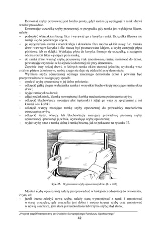 „Projekt współfinansowany ze środków Europejskiego Funduszu Społecznego”
42
Demontaż szyby przesuwnej jest bardzo prosty, gdyż można ją wyciągnąć z ramki drzwi
wzdłuż prowadnic.
Demontując uszczelkę szyby przesuwnej, w przypadku gdy ramka jest wyklejona filcem,
należy:
− podważyć wkrętakiem brzeg filcu i wyrywać go z korytka ramki. Uszczelka filcowa nie
nadaje się do ponownego użycia,
− po oczyszczeniu ramki z resztek kleju i skrawków filcu można wkleić nowy filc. Ramka
drzwi wewnątrz korytka i filc muszą być posmarowane klejem, a szybę zastępuje płyta
pilśniowa lub ze sklejki. Wciskając płytę do korytka formuje się uszczelkę, a następnie
odcina resztki filcu wystające poza ramkę,
− do ramki drzwi wsunąć szybę przesuwną i tak zmontowaną ramkę montować do drzwi,
powtarzając czynności w kolejności odwrotnej niż przy demontażu.
Zupełnie inny rodzaj drzwi, w których ramka okien stanowi jednolitą wytłoczkę wraz
z całym płatem drzwiowym, wobec czego nie daje się oddzielić przy demontażu.
Wymiana szyby opuszczanej wymaga znacznego demontażu drzwi i powinna być
przeprowadzona w następujący sposób:
– opuścić szybę opuszczaną w jej dolne położenie;
– odkręcić gałkę cięgna wyłącznika zamka i wszystkie blachowkręty mocujące ramkę okna
drzwi;
– wyjąć ramkę okna drzwi;
– zdjąć podłokietnik, klamkę wewnętrzną i korbkę mechanizmu podnoszenia szyby;
– odkręcić blachowkręty mocujące płat tapicerski i zdjąć go wraz ze sprężynami z osi
klamki i osi korbki;
– odkręcić wkręty mocujące ramkę szyby opuszczanej do prowadnicy mechanizmu
opuszczania szyby;
– odkręcić śruby, wkręty lub blachowkręty mocujące prowadnicę pionową szyby
opuszczanej i przesunąć ją w bok, wyzwalając szybę opuszczaną;
– wyjąć szybę wraz z ramką dolną i ramką boczną, jak to pokazano na rysunku 37.
Rys. 37. Wyjmowanie szyby opuszczanej drzwi [8, s. 262]
Montaż szyby opuszczanej należy przeprowadzać w kolejności odwrotnej do demontażu,
z tym, że:
– jeżeli trzeba założyć nową szybę, należy starą wymontować z ramki i zmontować
w starej uszczelce, gdy uszczelka jest dobra i mocno trzyma szybę oraz zmontować
w nowej uszczelce, jeśli stara jest uszkodzona lub trzyma szybę zbyt słabo,
 