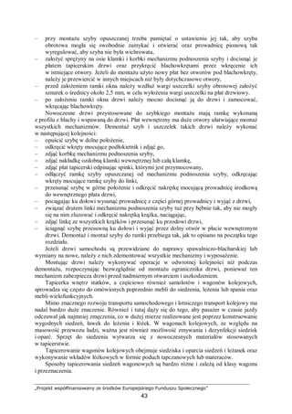 „Projekt współfinansowany ze środków Europejskiego Funduszu Społecznego”
43
– przy montażu szyby opuszczanej trzeba pamiętać o ustawieniu jej tak, aby szyba
obrotowa mogła się swobodnie zamykać i otwierać oraz prowadnicę pionową tak
wyregulować, aby szyba nie była wichrowata,
– założyć sprężyny na osie klamki i korbki mechanizmu podnoszenia szyby i docisnąć je
płatem tapicerskim drzwi oraz przykręcić blachowkrętami przez wkręcenie ich
w istniejące otwory. Jeżeli do montażu użyto nowy płat bez otworów pod blachowkręty,
należy je przewiercić w innych miejscach niż były dotychczasowe otwory,
– przed założeniem ramki okna należy wzdłuż wargi uszczelki szyby obrotowej założyć
sznurek o średnicy około 2,5 mm, w celu wyłożenia wargi uszczelki na płat drzwiowy.
– po założeniu ramki okna drzwi należy mocno docisnąć ją do drzwi i zamocować,
wkręcając blachowkręty.
Nowoczesne drzwi przystosowane do szybkiego montażu mają ramkę wykonaną
z profilu z blachy i wspawaną do drzwi. Płat wewnętrzny ma duże otwory ułatwiające montaż
wszystkich mechanizmów. Demontaż szyb i uszczelek takich drzwi należy wykonać
w następującej kolejności:
– opuścić szybę w dolne położenie,
– odkręcić wkręty mocujące podłokietnik i zdjąć go,
– zdjąć korbkę mechanizmu podnoszenia szyby,
– zdjąć nakładkę ozdobną klamki wewnętrznej lub całą klamkę,
– zdjąć płat tapicerski odpinając spinki, którymi jest przymocowany,
– odłączyć ramkę szyby opuszczanej od mechanizmu podnoszenia szyby, odkręcając
wkręty mocujące ramkę szyby do linki,
– przesunąć szybę w górne położenie i odkręcić nakrętkę mocującą prowadnicę środkową
do wewnętrznego płata drzwi,
– pociągając ku dołowi wysunąć prowadnicę z części górnej prowadnicy i wyjąć z drzwi,
– związać drutem linki mechanizmu podnoszenia szyby tuż przy bębnie tak, aby nie mogły
się na nim zluzować i odkręcić nakrętką krążka, naciągając,
– zdjąć linkę ze wszystkich krążków i przesunąć ku przodowi drzwi,
– ściągnąć szybę przesuwną ku dołowi i wyjąć przez dolny otwór w płacie wewnętrznym
drzwi. Demontaż i montaż szyby do ramki przebiega tak, jak to opisano na początku tego
rozdziału.
Jeżeli drzwi samochodu są przewidziane do naprawy spawalniczo-blacharskiej lub
wymiany na nowe, należy z nich zdemontować wszystkie mechanizmy i wyposażenie.
Montując drzwi należy wykonywać operacje w odwrotnej kolejności niż podczas
demontażu, rozpoczynając bezwzględnie od montażu ogranicznika drzwi, ponieważ ten
mechanizm zabezpiecza drzwi przed nadmiernym otwarciem i uszkodzeniem.
Tapicerka wnętrz statków, a częściowo również samolotów i wagonów kolejowych,
sprowadza się często do omówionych poprzednio mebli do siedzenia, leżenia lub spania oraz
mebli wielofunkcyjnych.
Mimo znacznego rozwoju transportu samochodowego i lotniczego transport kolejowy ma
nadal bardzo duże znaczenie. Również i tutaj dąży się do tego, aby pasażer w czasie jazdy
odczuwał jak najmniej zmęczenia, co w dużej mierze realizowane jest poprzez konstruowanie
wygodnych siedzeń, ławek do leżenia i łóżek. W wagonach kolejowych, ze względu na
masowość przewozu ludzi, ważna jest również możliwość zmywania i dezynfekcji siedzisk
i oparć. Sprzęt do siedzenia wytwarza się z nowoczesnych materiałów stosowanych
w tapicerstwie.
Tapicerowanie wagonów kolejowych obejmuje siedziska i oparcia siedzeń i leżanek oraz
wykonywanie wkładów łóżkowych w formie poduch tapczanowych lub materaców.
Sposoby tapicerowania siedzeń wagonowych są bardzo różne i zależą od klasy wagonu
i przeznaczenia.
 