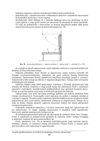 „Projekt współfinansowany ze środków Europejskiego Funduszu Społecznego”
44
Siedzenia wagonowe zależnie od pełnionych funkcji można podzielić na:
– jednofunkcyjne – tapicerowana ława z oddzielonym oparciem i siedziskiem mocowanym
do konstrukcji nośnej ławy i ścian wagonu,
– dwufunkcyjne, które składają się z siedziska będącego ławą oraz dzielonego na dwie
części oparcia, z czego górna szersza jest mocowana na zawiasach do ściany przedziału.
Ta część po podniesieniu i umocowaniu za pomocą specjalnych podpór bądź pasów
stanowi prowizoryczne miejsce do leżenia lub spania (rys. 38).
Rys. 38. Ławka dwufunkcyjna, 1 – oparcie ruchome, 2 – oparcie stałe, 3 – siedzisko [2, s. 193]
Ze względu na sposób tapicerowania i użyte materiały siedzenia w wagonach kolejowych
dzielimy na niżej omówione rodzaje.
Siedzenie półmiękkie, które obecnie są tapicerowane cienką warstwą wyściółki lub
formatki szczecinowo-lateksowej, moltoprenu lub gumy pokrytej tkaniną laminowaną
zewnętrznie. Zastosowanie tkaniny laminatowej umożliwia utrzymanie siedzeń w czystości.
Tapicerowanie takie stosuje się obecnie w wagonach drugiej klasy. Istnieją różne rozwiązania
konstrukcyjne tych siedzeń.
Siedzenia miękkie maja układ sprężynujący wykonany z formatek sprężynowych typu
szlarafia lub bonnell. Siedzenia te mają kształt kanap lub oddzielnych foteli o ruchomych
oparciach i siedziskach, ukształtowanych podłokietnikach oraz oparciach bocznych głowy.
Fotele są w pewnej mierze wzorowane na lotniczych sprzętach do siedzenia.
Tapicerowanie tych foteli lub kanap przebiega podobnie jak podczas produkcji foteli
i kanap mieszkaniowych. Poszczególne części tapiceruje się osobno, a następnie montuje je
i mocuje w wagonie. Do pokrywania wagonowej tapicerki miękkiej używa się głównie tkanin
pokryciowych, przy czym tkaniny laminowane, ponieważ są nieprzewiewne, stosuje się tu
tylko na bodna. Higienę sprzętów zapewnia stosowanie białych lub innych płóciennych
wymiennych pokrowców.
Podzespoły siedziskowo-oparciowe z tworzyw sztucznych mogą być tapicerowane lub
nie tapicerowane. Te drugie znajdują zastosowanie w produkcji mebli ogrodowych,
biurowych, siedzisk tramwajowych, kolejowych itp.
W samolotach pasażerskich tapiceruje się tylko sprzęt do siedzenia: fotele, ławy i kanapy.
Fotele w samolotach są podstawowymi sprzętami do siedzenia, ławki i kanapy występują
w palarniach, kącikach do spożywania posiłków itp.
Fotele samolotowe (rys. 39) są sprzętami wielofunkcyjnymi; mają nastawne oparcia,
siedziska i poręcze, co umożliwia zmianę ich położenia. Oparcie fotela, w miejscu gdzie
spoczywa głowa, jest wyposażone w oparcie boczne.
 