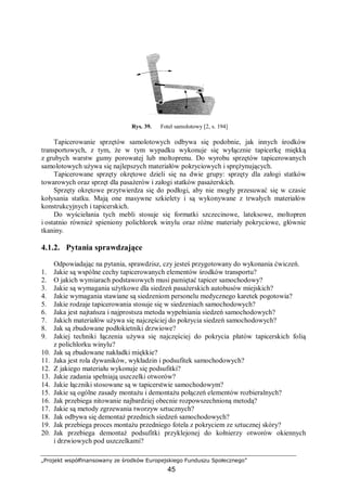 „Projekt współfinansowany ze środków Europejskiego Funduszu Społecznego”
45
Rys. 39. Fotel samolotowy [2, s. 194]
Tapicerowanie sprzętów samolotowych odbywa się podobnie, jak innych środków
transportowych, z tym, że w tym wypadku wykonuje się wyłącznie tapicerkę miękką
z grubych warstw gumy porowatej lub moltoprenu. Do wyrobu sprzętów tapicerowanych
samolotowych używa się najlepszych materiałów pokryciowych i sprężynujących.
Tapicerowane sprzęty okrętowe dzieli się na dwie grupy: sprzęty dla załogi statków
towarowych oraz sprzęt dla pasażerów i załogi statków pasażerskich.
Sprzęty okrętowe przytwierdza się do podłogi, aby nie mogły przesuwać się w czasie
kołysania statku. Mają one masywne szkielety i są wykonywane z trwałych materiałów
konstrukcyjnych i tapicerskich.
Do wyściełania tych mebli stosuje się formatki szczecinowe, lateksowe, moltopren
i ostatnio również spieniony polichlorek winylu oraz różne materiały pokryciowe, głównie
tkaniny.
4.1.2. Pytania sprawdzające
Odpowiadając na pytania, sprawdzisz, czy jesteś przygotowany do wykonania ćwiczeń.
1. Jakie są wspólne cechy tapicerowanych elementów środków transportu?
2. O jakich wymiarach podstawowych musi pamiętać tapicer samochodowy?
3. Jakie są wymagania użytkowe dla siedzeń pasażerskich autobusów miejskich?
4. Jakie wymagania stawiane są siedzeniom personelu medycznego karetek pogotowia?
5. Jakie rodzaje tapicerowania stosuje się w siedzeniach samochodowych?
6. Jaka jest najtańsza i najprostsza metoda wypełniania siedzeń samochodowych?
7. Jakich materiałów używa się najczęściej do pokrycia siedzeń samochodowych?
8. Jak są zbudowane podłokietniki drzwiowe?
9. Jakiej techniki łączenia używa się najczęściej do pokrycia płatów tapicerskich folią
z polichlorku winylu?
10. Jak są zbudowane nakładki miękkie?
11. Jaka jest rola dywaników, wykładzin i podsufitek samochodowych?
12. Z jakiego materiału wykonuje się podsufitki?
13. Jakie zadania spełniają uszczelki otworów?
14. Jakie łączniki stosowane są w tapicerstwie samochodowym?
15. Jakie są ogólne zasady montażu i demontażu połączeń elementów rozbieralnych?
16. Jak przebiega nitowanie najbardziej obecnie rozpowszechnioną metodą?
17. Jakie są metody zgrzewania tworzyw sztucznych?
18. Jak odbywa się demontaż przednich siedzeń samochodowych?
19. Jak przebiega proces montażu przedniego fotela z pokryciem ze sztucznej skóry?
20. Jak przebiega demontaż podsufitki przyklejonej do kołnierzy otworów okiennych
i drzwiowych pod uszczelkami?
 