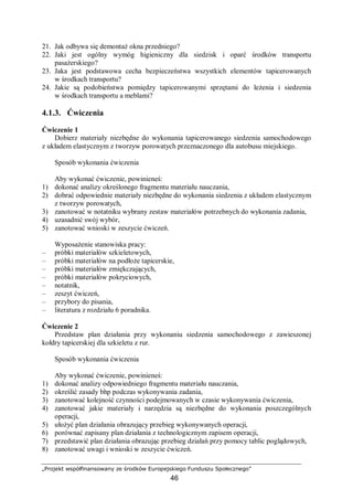 „Projekt współfinansowany ze środków Europejskiego Funduszu Społecznego”
46
21. Jak odbywa się demontaż okna przedniego?
22. Jaki jest ogólny wymóg higieniczny dla siedzisk i oparć środków transportu
pasażerskiego?
23. Jaka jest podstawowa cecha bezpieczeństwa wszystkich elementów tapicerowanych
w środkach transportu?
24. Jakie są podobieństwa pomiędzy tapicerowanymi sprzętami do leżenia i siedzenia
w środkach transportu a meblami?
4.1.3. Ćwiczenia
Ćwiczenie 1
Dobierz materiały niezbędne do wykonania tapicerowanego siedzenia samochodowego
z układem elastycznym z tworzyw porowatych przeznaczonego dla autobusu miejskiego.
Sposób wykonania ćwiczenia
Aby wykonać ćwiczenie, powinieneś:
1) dokonać analizy określonego fragmentu materiału nauczania,
2) dobrać odpowiednie materiały niezbędne do wykonania siedzenia z układem elastycznym
z tworzyw porowatych,
3) zanotować w notatniku wybrany zestaw materiałów potrzebnych do wykonania zadania,
4) uzasadnić swój wybór,
5) zanotować wnioski w zeszycie ćwiczeń.
Wyposażenie stanowiska pracy:
– próbki materiałów szkieletowych,
– próbki materiałów na podłoże tapicerskie,
– próbki materiałów zmiękczających,
– próbki materiałów pokryciowych,
– notatnik,
– zeszyt ćwiczeń,
– przybory do pisania,
– literatura z rozdziału 6 poradnika.
Ćwiczenie 2
Przedstaw plan działania przy wykonaniu siedzenia samochodowego z zawieszonej
kołdry tapicerskiej dla szkieletu z rur.
Sposób wykonania ćwiczenia
Aby wykonać ćwiczenie, powinieneś:
1) dokonać analizy odpowiedniego fragmentu materiału nauczania,
2) określić zasady bhp podczas wykonywania zadania,
3) zanotować kolejność czynności podejmowanych w czasie wykonywania ćwiczenia,
4) zanotować jakie materiały i narzędzia są niezbędne do wykonania poszczególnych
operacji,
5) ułożyć plan działania obrazujący przebieg wykonywanych operacji,
6) porównać zapisany plan działania z technologicznym zapisem operacji,
7) przedstawić plan działania obrazując przebieg działań przy pomocy tablic poglądowych,
8) zanotować uwagi i wnioski w zeszycie ćwiczeń.
 