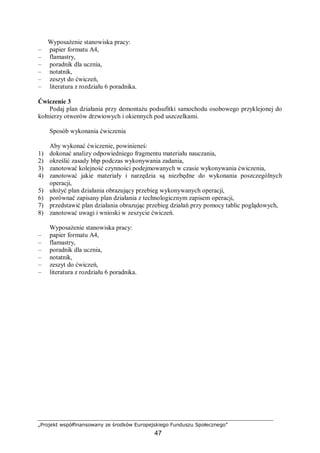 „Projekt współfinansowany ze środków Europejskiego Funduszu Społecznego”
47
Wyposażenie stanowiska pracy:
– papier formatu A4,
– flamastry,
– poradnik dla ucznia,
– notatnik,
– zeszyt do ćwiczeń,
– literatura z rozdziału 6 poradnika.
Ćwiczenie 3
Podaj plan działania przy demontażu podsufitki samochodu osobowego przyklejonej do
kołnierzy otworów drzwiowych i okiennych pod uszczelkami.
Sposób wykonania ćwiczenia
Aby wykonać ćwiczenie, powinieneś:
1) dokonać analizy odpowiedniego fragmentu materiału nauczania,
2) określić zasady bhp podczas wykonywania zadania,
3) zanotować kolejność czynności podejmowanych w czasie wykonywania ćwiczenia,
4) zanotować jakie materiały i narzędzia są niezbędne do wykonania poszczególnych
operacji,
5) ułożyć plan działania obrazujący przebieg wykonywanych operacji,
6) porównać zapisany plan działania z technologicznym zapisem operacji,
7) przedstawić plan działania obrazując przebieg działań przy pomocy tablic poglądowych,
8) zanotować uwagi i wnioski w zeszycie ćwiczeń.
Wyposażenie stanowiska pracy:
– papier formatu A4,
– flamastry,
– poradnik dla ucznia,
– notatnik,
– zeszyt do ćwiczeń,
– literatura z rozdziału 6 poradnika.
 