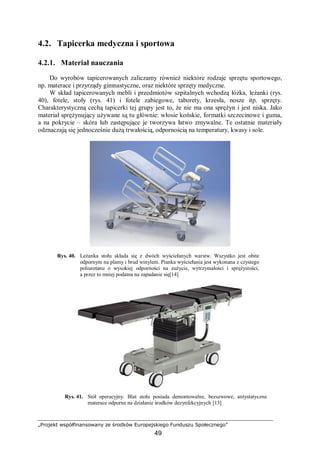 „Projekt współfinansowany ze środków Europejskiego Funduszu Społecznego”
49
4.2. Tapicerka medyczna i sportowa
4.2.1. Materiał nauczania
Do wyrobów tapicerowanych zaliczamy również niektóre rodzaje sprzętu sportowego,
np. materace i przyrządy gimnastyczne, oraz niektóre sprzęty medyczne.
W skład tapicerowanych mebli i przedmiotów szpitalnych wchodzą łóżka, leżanki (rys.
40), fotele, stoły (rys. 41) i fotele zabiegowe, taborety, krzesła, nosze itp. sprzęty.
Charakterystyczną cechą tapicerki tej grupy jest to, że nie ma ona sprężyn i jest niska. Jako
materiał sprężynujący używane są tu głównie: włosie końskie, formatki szczecinowe i guma,
a na pokrycie – skóra lub zastępujące je tworzywa łatwo zmywalne. Te ostatnie materiały
odznaczają się jednocześnie dużą trwałością, odpornością na temperatury, kwasy i sole.
Rys. 40. Leżanka stołu składa się z dwóch wyściełanych warstw. Wszystko jest obite
odpornym na plamy i brud winylem. Pianka wyściełania jest wykonana z czystego
poliuretanu o wysokiej odporności na zużycie, wytrzymałości i sprężystości,
a przez to mniej podatna na zapadanie się[14]
Rys. 41. Stół operacyjny. Blat stołu posiada demontowalne, bezszwowe, antystatyczne
materace odporne na działanie środków dezynfekcyjnych [13]
 