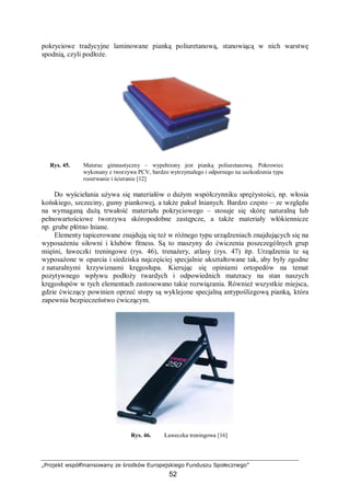 „Projekt współfinansowany ze środków Europejskiego Funduszu Społecznego”
52
pokryciowe tradycyjne laminowane pianką poliuretanową, stanowiącą w nich warstwę
spodnią, czyli podłoże.
Rys. 45. Materac gimnastyczny – wypełniony jest pianką poliuretanową. Pokrowiec
wykonany z tworzywa PCV, bardzo wytrzymałego i odpornego na uszkodzenia typu
rozerwanie i ścieranie [12]
Do wyściełania używa się materiałów o dużym współczynniku sprężystości, np. włosia
końskiego, szczeciny, gumy piankowej, a także pakuł lnianych. Bardzo często – ze względu
na wymaganą dużą trwałość materiału pokryciowego – stosuje się skórę naturalną lub
pełnowartościowe tworzywa skóropodobne zastępcze, a także materiały włókiennicze
np. grube płótno lniane.
Elementy tapicerowane znajdują się też w różnego typu urządzeniach znajdujących się na
wyposażeniu siłowni i klubów fitness. Są to maszyny do ćwiczenia poszczególnych grup
mięśni, ławeczki treningowe (rys. 46), trenażery, atlasy (rys. 47) itp. Urządzenia te są
wyposażone w oparcia i siedziska najczęściej specjalnie ukształtowane tak, aby były zgodne
z naturalnymi krzywiznami kręgosłupa. Kierując się opiniami ortopedów na temat
pozytywnego wpływu podłoży twardych i odpowiednich materacy na stan naszych
kręgosłupów w tych elementach zastosowano takie rozwiązania. Również wszystkie miejsca,
gdzie ćwiczący powinien oprzeć stopy są wyklejone specjalną antypoślizgową pianką, która
zapewnia bezpieczeństwo ćwiczącym.
Rys. 46. Ławeczka treningowa [16]
 