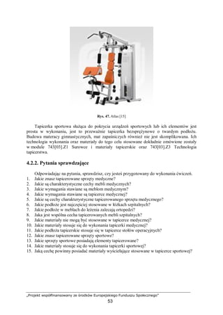 „Projekt współfinansowany ze środków Europejskiego Funduszu Społecznego”
53
Rys. 47. Atlas [15]
Tapicerka sportowa służąca do pokrycia urządzeń sportowych lub ich elementów jest
prosta w wykonaniu, jest to przeważnie tapicerka bezsprężynowe o twardym podłożu.
Budowa materacy gimnastycznych, mat zapaśniczych również nie jest skomplikowana. Ich
technologia wykonania oraz materiały do tego celu stosowane dokładnie omówione zostały
w module 743[03].Z1 Surowce i materiały tapicerskie oraz 743[03].Z3 Technologia
tapicerstwa.
4.2.2. Pytania sprawdzające
Odpowiadając na pytania, sprawdzisz, czy jesteś przygotowany do wykonania ćwiczeń.
1. Jakie znasz tapicerowane sprzęty medyczne?
2. Jakie są charakterystyczne cechy mebli medycznych?
3. Jakie wymagania stawiane są meblom medycznym?
4. Jakie wymagania stawiane są tapicerce medycznej?
5. Jakie są cechy charakterystyczne tapicerowanego sprzętu medycznego?
6. Jakie podłoże jest najczęściej stosowane w łóżkach szpitalnych?
7. Jakie podłoże w meblach do leżenia zalecają ortopedzi?
8. Jaka jest wspólna cecha tapicerowanych mebli szpitalnych?
9. Jakie materiały nie mogą być stosowane w tapicerce medycznej?
10. Jakie materiały stosuje się do wykonania tapicerki medycznej?
11. Jakie podłoża tapicerskie stosuje się w tapicerce stołów operacyjnych?
12. Jakie znasz tapicerowane sprzęty sportowe?
13. Jakie sprzęty sportowe posiadają elementy tapicerowane?
14. Jakie materiały stosuje się do wykonania tapicerki sportowej?
15. Jaką cechę powinny posiadać materiały wyściełające stosowane w tapicerce sportowej?
 