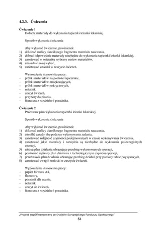 „Projekt współfinansowany ze środków Europejskiego Funduszu Społecznego”
54
4.2.3. Ćwiczenia
Ćwiczenie 1
Dobierz materiały do wykonania tapicerki leżanki lekarskiej.
Sposób wykonania ćwiczenia
Aby wykonać ćwiczenie, powinieneś:
1) dokonać analizy określonego fragmentu materiału nauczania,
2) dobrać odpowiednie materiały niezbędne do wykonania tapicerki leżanki lekarskiej,
3) zanotować w notatniku wybrany zestaw materiałów,
4) uzasadnić swój wybór,
5) zanotować wnioski w zeszycie ćwiczeń.
Wyposażenie stanowiska pracy:
– próbki materiałów na podłoże tapicerskie,
– próbki materiałów zmiękczających,
– próbki materiałów pokryciowych,
– notatnik,
– zeszyt ćwiczeń,
– przybory do pisania,
– literatura z rozdziału 6 poradnika.
Ćwiczenie 2
Przedstaw plan wykonania tapicerki leżanki lekarskiej.
Sposób wykonania ćwiczenia
Aby wykonać ćwiczenie, powinieneś:
1) dokonać analizy określonego fragmentu materiału nauczania,
2) określić zasady bhp podczas wykonywania zadania,
3) zanotować kolejność czynności podejmowanych w czasie wykonywania ćwiczenia,
4) zanotować jakie materiały i narzędzia są niezbędne do wykonania poszczególnych
operacji,
5) ułożyć plan działania obrazujący przebieg wykonywanych operacji,
6) porównać zapisany plan działania z technologicznym zapisem operacji,
7) przedstawić plan działania obrazując przebieg działań przy pomocy tablic poglądowych,
8) zanotować uwagi i wnioski w zeszycie ćwiczeń.
Wyposażenie stanowiska pracy:
– papier formatu A4,
– flamastry,
– poradnik dla ucznia,
– notatnik,
– zeszyt do ćwiczeń,
– literatura z rozdziału 6 poradnika.
 