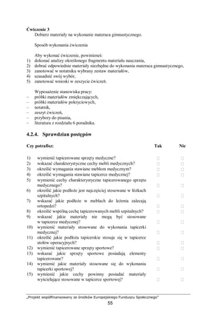 „Projekt współfinansowany ze środków Europejskiego Funduszu Społecznego”
55
Ćwiczenie 3
Dobierz materiały na wykonanie materaca gimnastycznego.
Sposób wykonania ćwiczenia
Aby wykonać ćwiczenie, powinieneś:
1) dokonać analizy określonego fragmentu materiału nauczania,
2) dobrać odpowiednie materiały niezbędne do wykonania materaca gimnastycznego,
3) zanotować w notatniku wybrany zestaw materiałów,
4) uzasadnić swój wybór,
5) zanotować wnioski w zeszycie ćwiczeń.
Wyposażenie stanowiska pracy:
– próbki materiałów zmiękczających,
– próbki materiałów pokryciowych,
– notatnik,
– zeszyt ćwiczeń,
– przybory do pisania,
– literatura z rozdziału 6 poradnika.
4.2.4. Sprawdzian postępów
Czy potrafisz: Tak Nie
1) wymienić tapicerowane sprzęty medyczne?  
2) wskazać charakterystyczne cechy mebli medycznych?  
3) określić wymagania stawiane meblom medycznym?  
4) określić wymagania stawiane tapicerce medycznej?  
5) wymienić cechy charakterystyczne tapicerowanego sprzętu
medycznego?  
6) określić jakie podłoże jest najczęściej stosowane w łóżkach
szpitalnych?  
7) wskazać jakie podłoże w meblach do leżenia zalecają
ortopedzi?  
8) określić wspólną cechę tapicerowanych mebli szpitalnych?  
9) wskazać jakie materiały nie mogą być stosowane
w tapicerce medycznej?  
10) wymienić materiały stosowane do wykonania tapicerki
medycznej?  
11) określić jakie podłoża tapicerskie stosuje się w tapicerce
stołów operacyjnych?  
12) wymienić tapicerowane sprzęty sportowe?  
13) wskazać jakie sprzęty sportowe posiadają elementy
tapicerowane?  
14) wymienić jakie materiały stosowane się do wykonania
tapicerki sportowej?  
15) wymienić jakie cechy powinny posiadać materiały
wyściełające stosowane w tapicerce sportowej?  
 