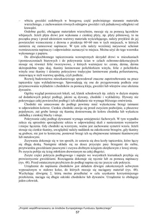 „Projekt współfinansowany ze środków Europejskiego Funduszu Społecznego”
57
– wbiciu gwoździ ozdobnych w brzegową część podwiniętego starannie materiału
wierzchniego, z zachowaniem równych odstępów gwoździ i ich jednakowej odległości od
krawędzi.
Ozdobne guziki, obciągane materiałem wierzchnim, mocuje się za pomocą łączników
wbijanych. Jeżeli płyta drzwi jest wykonana z cienkiej płyty, np. płyty pilśniowej, to na
początku pracy i przed ułożeniem warstwy materiału wyściełającego, należy przykleić do jej
powierzchni wzmocnienie z drewna o przekroju 60×60 mm w tych miejscach, w których
zamierza się zamocować napinacze. W tym celu należy wcześniej narysować schemat
rozmieszczenia napinaczy i odpowiednio zaznaczyć te miejsca. Można użyć do tego wzornika
wykonanego z papieru.
Do dźwiękochłonnego tapicerowania wewnętrznych skrzydeł drzwi w mieszkaniach
i pomieszczeniach biurowych i do pokrywania ścian w celach ochronno-dekoracyjnych
stosuje się również folie tworzywowe, z których ważniejsze to: cerata, derma, derma
skóropodobna typu skaj, tkaniny laminowane polichlorkiem winylu, folie z polichlorku
winylu oraz tkaniny i dzianiny pokryciowe tradycyjne laminowane pianką poliuretanową,
stanowiącą w nich warstwę spodnią, czyli podłoże.
Rozwój budownictwa mieszkaniowego spowodował znaczne zapotrzebowanie na prace
tapicerskie typu wykładzinowego. Sprowadzają się one do przygotowania podłoża oraz
przymocowania wykładzin i chodników za pomocą kleju, gwoździ lub wkrętów oraz ułożenia
dywanów.
Ogólny wygląd pomieszczeń lokali, sal, klatek schodowych itp. zależy w dużym stopniu
od dodatkowych pokryć podłogi, jakimi są dywany, chodniki i wykładziny. Dywany nie
pokrywające całej powierzchni podłogi i ich układanie nie wymaga bliższego omówienia.
Chodniki nie umocowane do podłogi powinny mieć wykończone brzegi taśmami
w odpowiednim kolorze. Cienkie chodniki zawija się przed zszyciem podwójnie, a pluszowe
pojedynczo, zaś grube lamuje się tkaniną dostosowaną do koloru chodnika lub wykańcza
zakładką z cienkiej blachy i nituje.
Pokrywanie całej podłogi dywanami wymaga umiejętności fachowych. W tym wypadku
zaleca się uprzednio sporządzenie szkicu w odpowiedniej skali z naniesieniem wymiarów
i miejsc łączenia. Gdy chodniki są wzorzyste, ważne jest zachowanie symetrii wzoru. Jeżeli
stosuje się cienkie tkaniny, uwzględnić należy naddatek na zakończenie brzegów, gdy tkaniny
są grubsze, nie jest to konieczne, ponieważ brzegi ich są obejmowane taśmami tkaninowymi
lub metalowymi.
Zszywania dokonuje się w ten sposób, że ustawia się dwa kozły tapicerskie, które łączy
się długą deską. Następnie układa się na desce przycięte pasy brzegami do siebie,
przytwierdza gwoździami pasowymi i zszywa drobnym ściegiem okrętkowym z lewej strony.
Po zszyciu pobija się ścieg młotkiem drewnianym na całej długości.
Zszyte części pokrycia podłogowego i napięte we wszystkich kierunkach przybija się
prowizorycznie gwoździami. Rozciągania dokonuje się ręcznie lub za pomocą napinaczy
(rys. 48). Przed ostatecznym przybiciem do podłogi napina się raz jeszcze całe pokrycie.
Urządzenie do napinania chodników jest układem dźwigni zakończonych uchwytem
wyposażonym w stalowe kolce, do których mocuje się naciągany materiał (rys. 48).
Wychylając dźwignię 2, którą można przedłużać w celu uzyskania korzystniejszego
przełożenia, naciąga się długie odcinki chodników lub dywanów. Urządzenie to obsługuje
jeden człowiek.
 