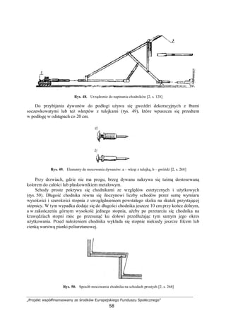 „Projekt współfinansowany ze środków Europejskiego Funduszu Społecznego”
58
Rys. 48. Urządzenie do napinania chodników [2, s. 128]
Do przybijania dywanów do podłogi używa się gwoździ dekoracyjnych z łbami
soczewkowatymi lub też wkrętów z tulejkami (rys. 49), które wpuszcza się przedtem
w podłogę w odstępach co 20 cm.
Rys. 49. Elementy do mocowania dywanów: a – wkręt z tulejką, b – gwóźdź [2, s. 268]
Przy drzwiach, gdzie nie ma progu, brzeg dywanu nakrywa się taśmą dostosowaną
kolorem do całości lub płaskownikiem metalowym.
Schody proste pokrywa się chodnikami ze względów estetycznych i użytkowych
(rys. 50). Długość chodnika równa się iloczynowi liczby schodów przez sumę wymiaru
wysokości i szerokości stopnia z uwzględnieniem powstałego skoku na skutek przystającej
stopnicy. W tym wypadku dodaje się do długości chodnika jeszcze 10 cm przy końce dolnym,
a w zakończeniu górnym wysokość jednego stopnia, ażeby po przetarciu się chodnika na
krawędziach stopni móc go przesunąć ku dołowi przedłużając tym samym jego okres
użytkowania. Przed nałożeniem chodnika wykłada się stopnie niekiedy jeszcze filcem lub
cienką warstwą pianki poliuretanowej.
Rys. 50. Sposób mocowania chodnika na schodach prostych [2, s. 268]
 