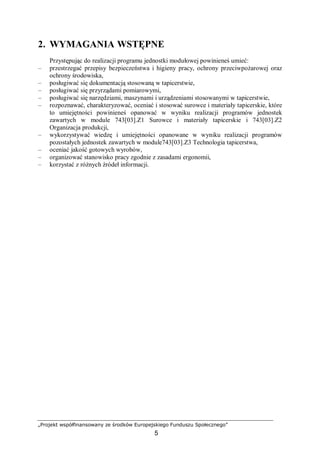 „Projekt współfinansowany ze środków Europejskiego Funduszu Społecznego”
5
2. WYMAGANIA WSTĘPNE
Przystępując do realizacji programu jednostki modułowej powinieneś umieć:
– przestrzegać przepisy bezpieczeństwa i higieny pracy, ochrony przeciwpożarowej oraz
ochrony środowiska,
– posługiwać się dokumentacją stosowaną w tapicerstwie,
– posługiwać się przyrządami pomiarowymi,
– posługiwać się narzędziami, maszynami i urządzeniami stosowanymi w tapicerstwie,
– rozpoznawać, charakteryzować, oceniać i stosować surowce i materiały tapicerskie, które
to umiejętności powinieneś opanować w wyniku realizacji programów jednostek
zawartych w module 743[03].Z1 Surowce i materiały tapicerskie i 743[03].Z2
Organizacja produkcji,
– wykorzystywać wiedzę i umiejętności opanowane w wyniku realizacji programów
pozostałych jednostek zawartych w module743[03].Z3 Technologia tapicerstwa,
– oceniać jakość gotowych wyrobów,
– organizować stanowisko pracy zgodnie z zasadami ergonomii,
– korzystać z różnych źródeł informacji.
 