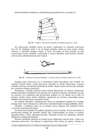 „Projekt współfinansowany ze środków Europejskiego Funduszu Społecznego”
59
Sposób nakładania chodnika na schodach krętych przedstawiono na rysunku 51.
Rys. 51. Ułożenie i umocowanie chodnika na schodach krętych [2, s. 268]
Do umocowania chodnika używa się prętów osadzonych we wkrętach oczkowych
(rys. 52). W odległości około 2 cm od brzegu chodnika osadza się nieco skośne wkręty
oczkowe w narożniku każdego stopnia. Z kolei zaczynając od dołu przetyka się pręt
w przewinięty koniec chodnika i wprowadza w otwory uprzednio umocowanych wkrętów
zarówno przy schodach prostych, jak i krętych.
Rys. 52. Elementy mocowania chodników: a ) wkręt oczkowy, b) drążek metalowy [2, s. 269]
Następne pręty umocowuje się w narożnikach stopni przyciskając nimi chodnik. Na
schodach krętych należy występ przeszycia, powstały na skutek koniecznego zwężenia
chodnika od strony wewnętrznej, podwinąć do środka i dopiero potem założyć pręt osadzając
go w otworach wkrętów oczkowych.
Wykładziny i chodniki stanowią istotny element dekoracyjny we wnętrzu. Pokrywanie
podłóg materiałami wykładzinowymi powinno być wykonane starannie. Niezależnie od tego
czy pokrywa się wykładziną całą powierzchnię podłogi, czy też układa się ją tylko na
pewnym odcinku należy bardzo dokładnie zaplanować jej wymiary, przewidując pewne
naddatki, które potem można ewentualnie obciąć.
Do krojenia materiałów wykładzinowych używa się specjalnych urządzeń lub zwykłego
prostego noża. Cięcie wykonuje się wzdłuż listwy o prostej krawędzi, stosując podkładkę z deski.
Chodniki i wykładziny łączy się za pomocą szycia, sklejania lub ozdobnych listew
z tworzywa sztucznego lub metalu.
Do mocowania wykładzin do podłoża najczęściej używa się kleju. W tym celu należy na
powierzchnię podłogi lub posadzki nałożyć klej, rozprowadzając go równo za pomocą
specjalnej palety o lekko załamanej krawędzi. Następnie rozwija się wykładzinę, starannie
uklepuje ją i następnie przydeptuje.
Wnętrza mieszkalne dekoruje się również przez upiększanie samych ścian i sufitu oraz
wykonanie pokrowców. Nie dotyczy to tapetowania, które należy do malarzy. Stosuje się
 