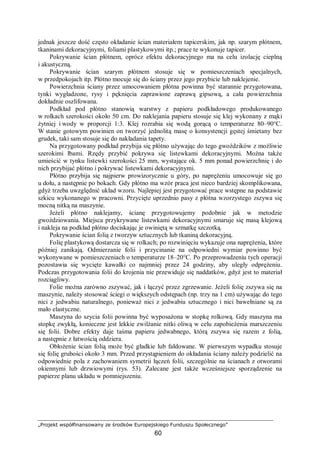 „Projekt współfinansowany ze środków Europejskiego Funduszu Społecznego”
60
jednak jeszcze dość często okładanie ścian materiałem tapicerskim, jak np. szarym płótnem,
tkaninami dekoracyjnymi, foliami plastykowymi itp.; prace te wykonuje tapicer.
Pokrywanie ścian płótnem, oprócz efektu dekoracyjnego ma na celu izolację cieplną
i akustyczną.
Pokrywanie ścian szarym płótnem stosuje się w pomieszczeniach specjalnych,
w przedpokojach itp. Płótno mocuje się do ściany przez jego przybicie lub naklejenie.
Powierzchnia ściany przez umocowaniem płótna powinna być starannie przygotowana,
tynki wygładzone, rysy i pęknięcia zaprawione zaprawą gipsową, a cała powierzchnia
dokładnie oszlifowana.
Podkład pod płótno stanowią warstwy z papieru podkładowego produkowanego
w rolkach szerokości około 50 cm. Do naklejania papieru stosuje się klej wykonany z mąki
żytniej i wody w proporcji 1:3. Klej rozrabia się wodą gorącą o temperaturze 80–90°C.
W stanie gotowym powinien on tworzyć jednolitą masę o konsystencji gęstej śmietany bez
grudek, taki sam stosuje się do nakładania tapety.
Na przygotowany podkład przybija się płótno używając do tego gwoździków z możliwie
szerokimi łbami. Rzędy przybić pokrywa się listewkami dekoracyjnymi. Można także
umieścić w tynku listewki szerokości 25 mm, wystające ok. 5 mm ponad powierzchnię i do
nich przybijać płótno i pokrywać listewkami dekoracyjnymi.
Płótno przybija się najpierw prowizorycznie u góry, po naprężeniu umocowuje się go
u dołu, a następnie po bokach. Gdy płótno ma wzór praca jest nieco bardziej skomplikowana,
gdyż trzeba uwzględnić układ wzoru. Najlepiej jest przygotować prace wstępne na podstawie
szkicu wykonanego w pracowni. Przycięte uprzednio pasy z płótna wzorzystego zszywa się
mocną nitką na maszynie.
Jeżeli płótno naklejamy, ścianę przygotowujemy podobnie jak w metodzie
gwoździowania. Miejsca przykrywane listewkami dekoracyjnymi smaruje się masą klejową
i nakleja na podkład płótno dociskając je owiniętą w szmatkę szczotką.
Pokrywanie ścian folią z tworzyw sztucznych lub tkaniną dekoracyjną.
Folię plastykową dostarcza się w rolkach; po rozwinięciu wykazuje ona naprężenia, które
później zanikają. Odmierzanie folii i przycinanie na odpowiedni wymiar powinno być
wykonywane w pomieszczeniach o temperaturze 18–20°C. Po przeprowadzeniu tych operacji
pozostawia się wycięte kawałki co najmniej przez 24 godziny, aby uległy odprężeniu.
Podczas przygotowania folii do krojenia nie przewiduje się naddatków, gdyż jest to materiał
rozciągliwy.
Folie można zarówno zszywać, jak i łączyć przez zgrzewanie. Jeżeli folię zszywa się na
maszynie, należy stosować ściegi o większych odstępach (np. trzy na 1 cm) używając do tego
nici z jedwabiu naturalnego, ponieważ nici z jedwabiu sztucznego i nici bawełniane są za
mało elastyczne.
Maszyna do szycia folii powinna być wyposażona w stopkę rolkową. Gdy maszyna ma
stopkę zwykłą, konieczne jest lekkie zwilżanie nitki oliwą w celu zapobieżenia marszczeniu
się folii. Dobre efekty daje taśma papieru jedwabnego, którą zszywa się razem z folią,
a następnie z łatwością oddziera.
Obłożenie ścian folią może być gładkie lub fałdowane. W pierwszym wypadku stosuje
się folię grubości około 3 mm. Przed przystąpieniem do okładania ściany należy podzielić na
odpowiednie pola z zachowaniem symetrii łączeń folii, szczególnie na ścianach z otworami
okiennymi lub drzwiowymi (rys. 53). Zalecane jest także wcześniejsze sporządzenie na
papierze planu układu w pomniejszeniu.
 