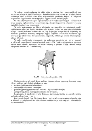 „Projekt współfinansowany ze środków Europejskiego Funduszu Społecznego”
62
W podobny sposób pokrywa się także sufity, a miejsca złączy poszczególnych ram
ukrywa się stosując wypustki lub listewki. Drzwi natomiast pokrywa się bez użycia podkładu
ramowego dając przedtem tylko watę przytwierdzoną punktowo klejem. W miejscach
krzyżowania się podziałów materiał przybija się gwoździami dekoracyjnymi.
W celu zabezpieczenia części tapicerowanych w wyrobach meblowych i samochodach
przed kurzem, zaplamieniem, wypłowieniem itp. stosuje się poszycia ochronne wykonane
z cienkich tkanin, zwane pokrowcami.
W razie wykonywania zwykłych pokrowców po uprzednim zwymiarowaniu części
tapicerowanych kroi się tkaniny na odpowiedni wymiar, zszywa się maszynowo i obszywa
brzegi. Gotowy pokrowiec odwraca się tak, aby przystające brzegi zszycia znajdowały się
wewnątrz pokrowca. Bardziej estetyczny wygląd zapewnia dodatkowe przeszycie jego
krawędzi (po odwróceniu) lub zastosowanie wypustek, delikatnego sznura dekoracyjnego,
a także falbanek.
W celu zapobieżenia przesuwaniu się pokrowca zaopatruje się go w tasiemki
w miejscach zapewniających unieruchomienie go (rys. 55). Przykrawanie tkanin na pokrowce
można sobie ułatwić wykonując uprzednio szablony z papieru. Krojąc tkaninę należy
uwzględnić naddatki ok. 15 mm na szwy.
Rys. 55. Pokrowiec na krzesło [2, s. 266]
Oprócz estetycznych zadań, które spełniają różnego rodzaju przesłony, dekoracje okien
i drzwi spełniają także funkcje użytkowe, a więc:
– rozpraszają i łagodzą światło dzienne,
– zmniejszają widoczność z zewnątrz,
– pochłaniają hałasy przenikające z zewnętrz i wytworzone wewnątrz,
– zabezpieczają przed przeciągami i stratami ciepła w zimie.
Rozpraszanie i łagodzenie światła dziennego zapewniają firanki, a pozostałe funkcje
spełniają zasłony, kotary i story.
Zawieszanie firanek (rys. 56), zasłon, kotar i markiz polega na zamocowaniu uchwytów
w ścianach, przycięciu materiału, obszyciu oraz zawieszeniu go na uchwytach z odpowiednim
ukształtowaniem.
 