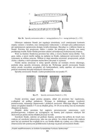 „Projekt współfinansowany ze środków Europejskiego Funduszu Społecznego”
63
Rys. 56. Sposoby zawieszania zasłon: a – naciąg pojedynczy, b i c – naciągi podwójne [2, s. 255]
Głównym zadaniem firanek jest regulacja oświetlenia, czyli zmniejszanie kontrastu
między cieniem a światłem, oraz zmniejszanie widoczności z zewnątrz przy jednoczesnym
jak najmniejszym ograniczeniu dostępu światła dziennego. Decyduje to o doborze tkanin na
firanki. Powinny być przejrzyste, lekkie i cienkie. Im jaśniejsze są firanki, tym mniej
pochłaniają światła. Kolor firanek powinien zależeć od kompozycji kolorystycznej wnętrza.
Wzór na tkaninie firankowej powinien być nikły, a wzory tkackie raczej drobne. Tiul,
gaza, siatka, a nawet muślin nadają się najlepiej na firanki, najlepszymi surowcami na ich
wykonanie są włókna sztuczne. Włókna te mają naturalną sztywność, przejrzystość, połysk
i kolor, a tkaniny z nich wykonane można łatwo utrzymać w czystości.
Firanki można zawieszać w różny sposób zależnie od rozmiaru otworu okiennego,
podziału okna, sposobu otwierania, ułożenia itp. Wybierając sposób zawieszanie firanek
należy przede wszystkim uwzględnić ich funkcjonalność, ażeby zapobiec ich niszczeniu
podczas otwierania skrzydeł okiennych i drzwiowych.
Sposoby zawieszanie firanek i zasłon przedstawiono na rysunku 57.
Rys. 57. Sposoby zawieszania firanek [2, s. 256]
Firanki powinny sięgać poniżej parapetu, układ ich powinien być regulowany,
a odległość od podłogi jednakowa. Wymaga to dokładnego pomiaru wysokości
pomieszczenia, starannego dopasowania i próbnych zawieszeń. Obliczając długość firanek
należy uwzględnić dodatek 3÷5 cm na obrąbek górny, 10–20 cm na dolny oraz na ewentualne
zbieganie się tkaniny.
Obrąbek dolny powinien być najpierw prowizorycznie umocowany, czyli
przyfastrygowany, a dopiero po wyciągnięciu się tkaniny pod ciężarem własnym lub
skurczeniu po praniu można obrąbek przyszyć na stałe.
Szerokość firanki, zależnie od grubości tkaniny, powinna być półtora do trzech razy
większa od szerokości płaszczyzny, jaka ma ona pokryć. Im cieńsza tkanina tym większa
musi być jej szerokość bez względu na to, czy firanka składa się z jednej, czy z kilku części.
Zmarszczenia lub symetryczne pofałdowania wykonuje się przed zawieszeniem firanki.
 