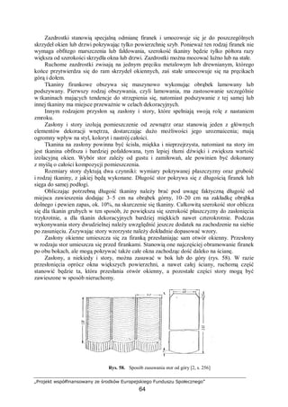 „Projekt współfinansowany ze środków Europejskiego Funduszu Społecznego”
64
Zazdrostki stanowią specjalną odmianę firanek i umocowuje się je do poszczególnych
skrzydeł okien lub drzwi pokrywając tylko powierzchnię szyb. Ponieważ ten rodzaj firanek nie
wymaga obfitego marszczenia lub fałdowania, szerokość tkaniny będzie tylko półtora razy
większa od szerokości skrzydła okna lub drzwi. Zazdrostki można mocować luźno lub na stałe.
Ruchome zazdrostki zwisają na jednym pręciku metalowym lub drewnianym, którego
końce przytwierdza się do ram skrzydeł okiennych, zaś stałe umocowuje się na pręcikach
górą i dołem.
Tkaniny firankowe obszywa się maszynowo wykonując obrąbek lamowany lub
podszywany. Pierwszy rodzaj obszywania, czyli lamowania, ma zastosowanie szczególnie
w tkaninach mających tendencje do strzępienia się, natomiast podszywanie z tej samej lub
innej tkaniny ma miejsce przeważnie w celach dekoracyjnych.
Innym rodzajem przysłon są zasłony i story, które spełniają swoją rolę z nastaniem
zmroku.
Zasłony i story izolują pomieszczenie od zewnątrz oraz stanowią jeden z głównych
elementów dekoracji wnętrza, dostarczając dużo możliwości jego urozmaicenia; mają
ogromny wpływ na styl, koloryt i nastrój całości.
Tkanina na zasłony powinna być ścisła, miękka i nieprzejrzysta, natomiast na story im
jest tkanina obfitsza i bardziej pofałdowana, tym lepiej tłumi dźwięki i zwiększa wartość
izolacyjną okien. Wybór stor zależy od gustu i zamiłowań, ale powinien być dokonany
z myślą o całości kompozycji pomieszczenia.
Rozmiary story dyktują dwa czynniki: wymiary pokrywanej płaszczyzny oraz grubość
i rodzaj tkaniny, z jakiej będą wykonane. Długość stor pokrywa się z długością firanek lub
sięga do samej podłogi.
Obliczając potrzebną długość tkaniny należy brać pod uwagę faktyczną długość od
miejsca zawieszenia dodając 3–5 cm na obrąbek górny, 10–20 cm na zakładkę obrąbka
dolnego i pewien zapas, ok. 10%, na skurczenie się tkaniny. Całkowitą szerokość stor oblicza
się dla tkanin grubych w ten sposób, że powiększa się szerokość płaszczyzny do zasłonięcia
trzykrotnie, a dla tkanin dekoracyjnych bardziej miękkich nawet czterokrotnie. Podczas
wykonywania story dwudzielnej należy uwzględnić jeszcze dodatek na zachodzenie na siebie
po zasunięciu. Zszywając story wzorzyste należy dokładnie dopasować wzory.
Zasłony okienne umieszcza się za firanką przesłaniając sam otwór okienny. Przesłony
w rodzaju stor umieszcza się przed firankami. Stanowią one najczęściej obramowanie firanek
po obu bokach, ale mogą pokrywać także całe okna zachodząc dość daleko na ścianę.
Zasłony, a niekiedy i story, można zasuwać w bok lub do góry (rys. 58). W razie
przesłonięcia oprócz okna większych powierzchni, a nawet całej ściany, ruchomą część
stanowić będzie ta, która przesłania otwór okienny, a pozostałe części story mogą być
zawieszone w sposób nieruchomy.
Rys. 58. Sposób zasuwania stor od góry [2, s. 256]
 