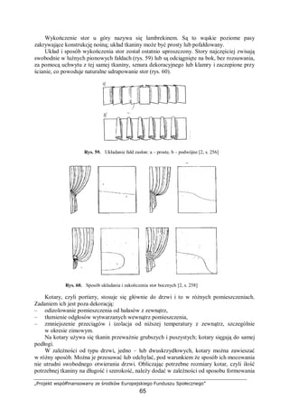 „Projekt współfinansowany ze środków Europejskiego Funduszu Społecznego”
65
Wykończenie stor u góry nazywa się lambrekinem. Są to wąskie poziome pasy
zakrywające konstrukcję nośną; układ tkaniny może być prosty lub pofałdowany.
Układ i sposób wykończenia stor został ostatnio uproszczony. Story najczęściej zwisają
swobodnie w luźnych pionowych fałdach (rys. 59) lub są odciągnięte na bok, bez rozsuwania,
za pomocą uchwytu z tej samej tkaniny, sznura dekoracyjnego lub klamry i zaczepione przy
ścianie, co powoduje naturalne udrapowanie stor (rys. 60).
Rys. 59. Układanie fałd zasłon: a – proste, b – podwójne [2, s. 256]
Rys. 60. Sposób układania i zakończenia stor bocznych [2, s. 258]
Kotary, czyli portiery, stosuje się głównie do drzwi i to w różnych pomieszczeniach.
Zadaniem ich jest poza dekoracją:
– odizolowanie pomieszczenia od hałasów z zewnątrz,
– tłumienie odgłosów wytwarzanych wewnątrz pomieszczenia,
– zmniejszenie przeciągów i izolacja od niższej temperatury z zewnątrz, szczególnie
w okresie zimowym.
Na kotary używa się tkanin przeważnie grubszych i puszystych; kotary sięgają do samej
podłogi.
W zależności od typu drzwi, jedno – lub dwuskrzydłowych, kotary można zawieszać
w różny sposób. Można je przesuwać lub odchylać, pod warunkiem że sposób ich mocowania
nie utrudni swobodnego otwierania drzwi. Obliczając potrzebne rozmiary kotar, czyli ilość
potrzebnej tkaniny na długość i szerokość, należy dodać w zależności od sposobu formowania
 
