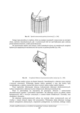 „Projekt współfinansowany ze środków Europejskiego Funduszu Społecznego”
67
Rys. 63. Sposób zamocowania portiery drzwiowej [2, s. 260]
Innego typu przesłony to markizy, które są rozpięte na prętach i umocowane na zewnątrz
okien, zarówno mieszkaniowych, jak i wystawowych lub też nad balkonami jako ochrona
przed nasłonecznieniem, a także przed deszczem.
Do przesuwania markiz oraz kurtyn i kulis teatralnych używa się metalowych urządzeń
bębnowych napędzanych mechanicznie lub ręcznie za pomocą korbki (rys. 64).
Rys. 64. Urządzenie blokowe do przesuwania markiz, kurtyn itp. [2, s. 260]
Do upinania markiz używa się tkanin lnianych i bawełnianych, a obecnie coraz częściej
z tworzyw sztucznych. Wybierając tkaniny należy pamiętać o tym, aby kolory były
światłoodporne, a markizy można było łatwo czyścić; należy unikać markiz białych.
Prace tapicerskie dekoracyjne dotyczą wykonywania dekoracji okolicznościowych:
trybun, transparentów, dekoracji wystaw sklepowych, dekoracji teatralnych itp.
Prace te sprowadzają się najczęściej do przycięcia, obszycia i zamocowania
ukształtowanych zgodnie z potrzebami materiałów. Do dekoracji używa się płótna, tkanin
laminatowych, folii z tworzyw sztucznych, a czasem tkanin firnakowych i koronek, oraz
chodników i dywanów.
Do dekoracji okolicznościowych zalicza się wystroje okien wystawowych oraz sal
i trybun z okazji różnych imprez lub uroczystości. Wykonanie takiej dekoracji wymaga
dużych umiejętności plastycznych, znajomości posługiwania się kolorami, dobrego smaku
 