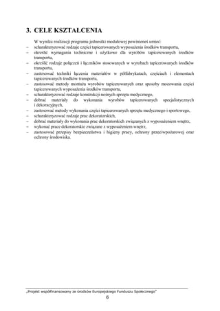 „Projekt współfinansowany ze środków Europejskiego Funduszu Społecznego”
6
3. CELE KSZTAŁCENIA
W wyniku realizacji programu jednostki modułowej powinieneś umieć:
− scharakteryzować rodzaje części tapicerowanych wyposażenia środków transportu,
− określić wymagania techniczne i użytkowe dla wyrobów tapicerowanych środków
transportu,
− określić rodzaje połączeń i łączników stosowanych w wyrobach tapicerowanych środków
transportu,
− zastosować techniki łączenia materiałów w półfabrykatach, częściach i elementach
tapicerowanych środków transportu,
− zastosować metody montażu wyrobów tapicerowanych oraz sposoby mocowania części
tapicerowanych wyposażenia środków transportu,
− scharakteryzować rodzaje konstrukcji nośnych sprzętu medycznego,
− dobrać materiały do wykonania wyrobów tapicerowanych specjalistycznych
i dekoracyjnych,
− zastosować metody wykonania części tapicerowanych sprzętu medycznego i sportowego,
− scharakteryzować rodzaje prac dekoratorskich,
− dobrać materiały do wykonania prac dekoratorskich związanych z wyposażeniem wnętrz,
− wykonać prace dekoratorskie związane z wyposażeniem wnętrz,
− zastosować przepisy bezpieczeństwa i higieny pracy, ochrony przeciwpożarowej oraz
ochrony środowiska.
 