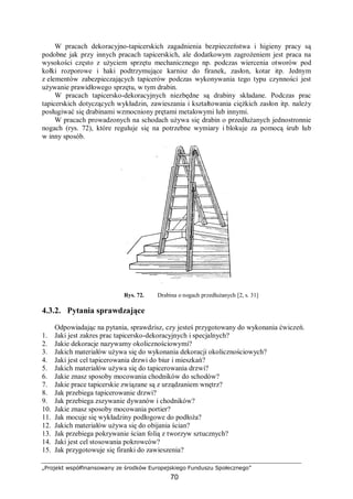 „Projekt współfinansowany ze środków Europejskiego Funduszu Społecznego”
70
W pracach dekoracyjno-tapicerskich zagadnienia bezpieczeństwa i higieny pracy są
podobne jak przy innych pracach tapicerskich, ale dodatkowym zagrożeniem jest praca na
wysokości często z użyciem sprzętu mechanicznego np. podczas wiercenia otworów pod
kołki rozporowe i haki podtrzymujące karnisz do firanek, zasłon, kotar itp. Jednym
z elementów zabezpieczających tapicerów podczas wykonywania tego typu czynności jest
używanie prawidłowego sprzętu, w tym drabin.
W pracach tapicersko-dekoracyjnych niezbędne są drabiny składane. Podczas prac
tapicerskich dotyczących wykładzin, zawieszania i kształtowania ciężkich zasłon itp. należy
posługiwać się drabinami wzmocniony prętami metalowymi lub innymi.
W pracach prowadzonych na schodach używa się drabin o przedłużanych jednostronnie
nogach (rys. 72), które reguluje się na potrzebne wymiary i blokuje za pomocą śrub lub
w inny sposób.
Rys. 72. Drabina o nogach przedłużanych [2, s. 31]
4.3.2. Pytania sprawdzające
Odpowiadając na pytania, sprawdzisz, czy jesteś przygotowany do wykonania ćwiczeń.
1. Jaki jest zakres prac tapicersko-dekoracyjnych i specjalnych?
2. Jakie dekoracje nazywamy okolicznościowymi?
3. Jakich materiałów używa się do wykonania dekoracji okolicznościowych?
4. Jaki jest cel tapicerowania drzwi do biur i mieszkań?
5. Jakich materiałów używa się do tapicerowania drzwi?
6. Jakie znasz sposoby mocowania chodników do schodów?
7. Jakie prace tapicerskie związane są z urządzaniem wnętrz?
8. Jak przebiega tapicerowanie drzwi?
9. Jak przebiega zszywanie dywanów i chodników?
10. Jakie znasz sposoby mocowania portier?
11. Jak mocuje się wykładziny podłogowe do podłoża?
12. Jakich materiałów używa się do obijania ścian?
13. Jak przebiega pokrywanie ścian folią z tworzyw sztucznych?
14. Jaki jest cel stosowania pokrowców?
15. Jak przygotowuje się firanki do zawieszenia?
 