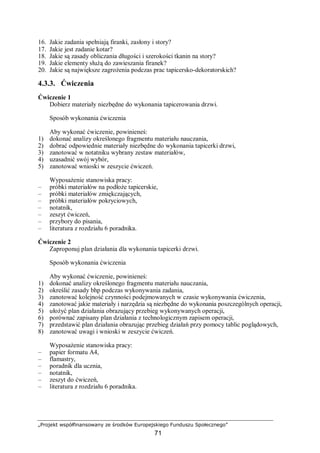 „Projekt współfinansowany ze środków Europejskiego Funduszu Społecznego”
71
16. Jakie zadania spełniają firanki, zasłony i story?
17. Jakie jest zadanie kotar?
18. Jakie są zasady obliczania długości i szerokości tkanin na story?
19. Jakie elementy służą do zawieszania firanek?
20. Jakie są największe zagrożenia podczas prac tapicersko-dekoratorskich?
4.3.3. Ćwiczenia
Ćwiczenie 1
Dobierz materiały niezbędne do wykonania tapicerowania drzwi.
Sposób wykonania ćwiczenia
Aby wykonać ćwiczenie, powinieneś:
1) dokonać analizy określonego fragmentu materiału nauczania,
2) dobrać odpowiednie materiały niezbędne do wykonania tapicerki drzwi,
3) zanotować w notatniku wybrany zestaw materiałów,
4) uzasadnić swój wybór,
5) zanotować wnioski w zeszycie ćwiczeń.
Wyposażenie stanowiska pracy:
– próbki materiałów na podłoże tapicerskie,
– próbki materiałów zmiękczających,
– próbki materiałów pokryciowych,
– notatnik,
– zeszyt ćwiczeń,
– przybory do pisania,
– literatura z rozdziału 6 poradnika.
Ćwiczenie 2
Zaproponuj plan działania dla wykonania tapicerki drzwi.
Sposób wykonania ćwiczenia
Aby wykonać ćwiczenie, powinieneś:
1) dokonać analizy określonego fragmentu materiału nauczania,
2) określić zasady bhp podczas wykonywania zadania,
3) zanotować kolejność czynności podejmowanych w czasie wykonywania ćwiczenia,
4) zanotować jakie materiały i narzędzia są niezbędne do wykonania poszczególnych operacji,
5) ułożyć plan działania obrazujący przebieg wykonywanych operacji,
6) porównać zapisany plan działania z technologicznym zapisem operacji,
7) przedstawić plan działania obrazując przebieg działań przy pomocy tablic poglądowych,
8) zanotować uwagi i wnioski w zeszycie ćwiczeń.
Wyposażenie stanowiska pracy:
– papier formatu A4,
– flamastry,
– poradnik dla ucznia,
– notatnik,
– zeszyt do ćwiczeń,
– literatura z rozdziału 6 poradnika.
 