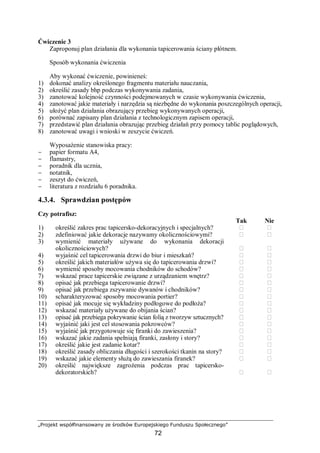 „Projekt współfinansowany ze środków Europejskiego Funduszu Społecznego”
72
Ćwiczenie 3
Zaproponuj plan działania dla wykonania tapicerowania ściany płótnem.
Sposób wykonania ćwiczenia
Aby wykonać ćwiczenie, powinieneś:
1) dokonać analizy określonego fragmentu materiału nauczania,
2) określić zasady bhp podczas wykonywania zadania,
3) zanotować kolejność czynności podejmowanych w czasie wykonywania ćwiczenia,
4) zanotować jakie materiały i narzędzia są niezbędne do wykonania poszczególnych operacji,
5) ułożyć plan działania obrazujący przebieg wykonywanych operacji,
6) porównać zapisany plan działania z technologicznym zapisem operacji,
7) przedstawić plan działania obrazując przebieg działań przy pomocy tablic poglądowych,
8) zanotować uwagi i wnioski w zeszycie ćwiczeń.
Wyposażenie stanowiska pracy:
− papier formatu A4,
− flamastry,
− poradnik dla ucznia,
− notatnik,
− zeszyt do ćwiczeń,
− literatura z rozdziału 6 poradnika.
4.3.4. Sprawdzian postępów
Czy potrafisz:
Tak Nie
1) określić zakres prac tapicersko-dekoracyjnych i specjalnych?  
2) zdefiniować jakie dekoracje nazywamy okolicznościowymi?  
3) wymienić materiały używane do wykonania dekoracji
okolicznościowych?  
4) wyjaśnić cel tapicerowania drzwi do biur i mieszkań?  
5) określić jakich materiałów używa się do tapicerowania drzwi?  
6) wymienić sposoby mocowania chodników do schodów?  
7) wskazać prace tapicerskie związane z urządzaniem wnętrz?  
8) opisać jak przebiega tapicerowanie drzwi?  
9) opisać jak przebiega zszywanie dywanów i chodników?  
10) scharakteryzować sposoby mocowania portier?  
11) opisać jak mocuje się wykładziny podłogowe do podłoża?  
12) wskazać materiały używane do obijania ścian?  
13) opisać jak przebiega pokrywanie ścian folią z tworzyw sztucznych?  
14) wyjaśnić jaki jest cel stosowania pokrowców?  
15) wyjaśnić jak przygotowuje się firanki do zawieszenia?  
16) wskazać jakie zadania spełniają firanki, zasłony i story?  
17) określić jakie jest zadanie kotar?  
18) określić zasady obliczania długości i szerokości tkanin na story?  
19) wskazać jakie elementy służą do zawieszania firanek?  
20) określić największe zagrożenia podczas prac tapicersko-
dekoratorskich?  
 