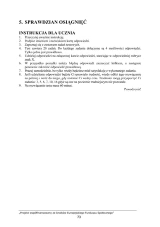 „Projekt współfinansowany ze środków Europejskiego Funduszu Społecznego”
73
5. SPRAWDZIAN OSIĄGNIĘĆ
INSTRUKCJA DLA UCZNIA
1. Przeczytaj uważnie instrukcję.
2. Podpisz imieniem i nazwiskiem kartę odpowiedzi.
3. Zapoznaj się z zestawem zadań testowych.
4. Test zawiera 20 zadań. Do każdego zadania dołączone są 4 możliwości odpowiedzi.
Tylko jedna jest prawidłowa.
5. Udzielaj odpowiedzi na załączonej karcie odpowiedzi, stawiając w odpowiedniej rubryce
znak X.
6. W przypadku pomyłki należy błędną odpowiedź zaznaczyć kółkiem, a następnie
ponownie zakreślić odpowiedź prawidłową.
7. Pracuj samodzielnie, bo tylko wtedy będziesz miał satysfakcję z wykonanego zadania.
8. Jeśli udzielenie odpowiedzi będzie Ci sprawiało trudność, wtedy odłóż jego rozwiązanie
na później i wróć do niego, gdy zostanie Ci wolny czas. Trudności mogą przysporzyć Ci
zadania: 3, 5, 6, 7, 10, 16 gdyż są one na poziomie trudniejszym niż pozostałe.
9. Na rozwiązanie testu masz 60 minut.
Powodzenia!
 