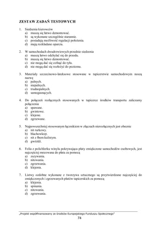 „Projekt współfinansowany ze środków Europejskiego Funduszu Społecznego”
74
ZESTAW ZADAŃ TESTOWYCH
1. Siedzenia kierowców
a) muszą się łatwo demontować.
b) są wykonane szczególnie starannie.
c) posiadają możliwość regulacji położenia.
d) mają rozkładane oparcia.
2. W samochodach dwudrzwiowych przednie siedzenia
a) muszą łatwo odchylać się do przodu.
b) muszą się łatwo demontować.
c) nie mogą dać się cofnąć do tyłu.
d) nie mogą dać się rozłożyć do poziomu.
3. Materiały szczecinowo-lateksowe stosowane w tapicerstwie samochodowym noszą
nazwę
a) palnych.
b) niepalnych.
c) trudnopalnych.
d) samogasnących.
4. Do połączeń rozłącznych stosowanych w tapicerce środków transportu zaliczamy
połączenia
a) spawane.
b) gwintowe.
c) klejone.
d) zgrzewane.
5. Najpowszechniej stosowanym łącznikiem w złączach nierozłącznych jest obecnie
a) nit rurkowy.
b) blachowkręt.
c) nit z łbem kulistym.
d) gwóźdź.
6. Folia z polichlorku winylu pokrywająca płaty zmiękczone samochodów osobowych, jest
najczęściej mocowana do płata za pomocą
a) zszywania.
b) nitowania.
c) zgrzewania.
d) klejenia.
7. Listwy ozdobne wykonane z tworzywa sztucznego są przytwierdzane najczęściej do
zmiękczonych i zgrzewanych płatów tapicerskich za pomocą
a) klejenia.
b) spinania.
c) nitowania.
d) zgrzewania.
 