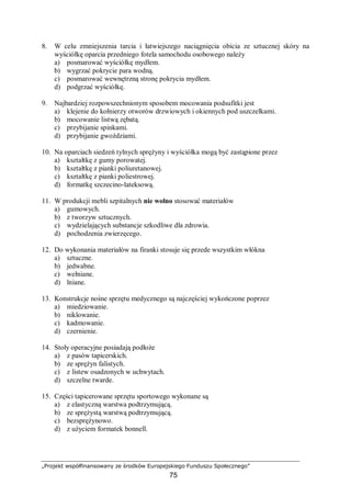 „Projekt współfinansowany ze środków Europejskiego Funduszu Społecznego”
75
8. W celu zmniejszenia tarcia i łatwiejszego naciągnięcia obicia ze sztucznej skóry na
wyściółkę oparcia przedniego fotela samochodu osobowego należy
a) posmarować wyściółkę mydłem.
b) wygrzać pokrycie para wodną.
c) posmarować wewnętrzną stronę pokrycia mydłem.
d) podgrzać wyściółkę.
9. Najbardziej rozpowszechnionym sposobem mocowania podsufitki jest
a) klejenie do kołnierzy otworów drzwiowych i okiennych pod uszczelkami.
b) mocowanie listwą zębatą.
c) przybijanie spinkami.
d) przybijanie gwoździami.
10. Na oparciach siedzeń tylnych sprężyny i wyściółka mogą być zastąpione przez
a) kształtkę z gumy porowatej.
b) kształtkę z pianki poliuretanowej.
c) kształtkę z pianki poliestrowej.
d) formatkę szczecino-lateksową.
11. W produkcji mebli szpitalnych nie wolno stosować materiałów
a) gumowych.
b) z tworzyw sztucznych.
c) wydzielających substancje szkodliwe dla zdrowia.
d) pochodzenia zwierzęcego.
12. Do wykonania materiałów na firanki stosuje się przede wszystkim włókna
a) sztuczne.
b) jedwabne.
c) wełniane.
d) lniane.
13. Konstrukcje nośne sprzętu medycznego są najczęściej wykończone poprzez
a) miedziowanie.
b) niklowanie.
c) kadmowanie.
d) czernienie.
14. Stoły operacyjne posiadają podłoże
a) z pasów tapicerskich.
b) ze sprężyn falistych.
c) z listew osadzonych w uchwytach.
d) szczelne twarde.
15. Części tapicerowane sprzętu sportowego wykonane są
a) z elastyczną warstwa podtrzymującą.
b) ze sprężystą warstwą podtrzymującą.
c) bezsprężynowo.
d) z użyciem formatek bonnell.
 