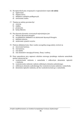 „Projekt współfinansowany ze środków Europejskiego Funduszu Społecznego”
76
16. Do tapicerskich prac związanych z wyposażeniem wnętrz nie należy
a) tapetowanie.
b) obijanie drzwi.
c) układanie wykładzin podłogowych.
d) zawieszanie zasłon.
17. Tkanina na zasłony powinna być
a) sztywna.
b) miękka.
c) przejrzysta.
d) luźnej fakturze.
18. Przy łączeniu dywanów wzorzystych najważniejsze jest
a) obszycie łączonych brzegów.
b) uwzględnienie naddatków na zakończenie łączonych brzegów.
c) dobranie kolorów.
d) zachowanie symetrii wzorów.
19. Podczas układania kotar, firan i zasłon szczególną uwagę należy zwrócić na
a) mocowanie karniszy.
b) stan karniszy.
c) stan drabin.
d) stan elementów mocujących kotary, firany i zasłony.
20. Prace spawalnicze przy naprawie szkieletu rurowego przedniego siedzenia samochodu
można wykonywać po
a) wymontowaniu siedzenia z samochodu i całkowitym demontażu tapicerki
z siedzenia.
b) wymontowaniu siedzenia i jedynie odsłonięciu elementu uszkodzonego.
c) odsłonięciu elementu uszkodzonego bez wymontowywania siedzenia z samochodu.
d) demontażu tapicerki siedzenia, ale bez wymontowywania go z samochodu.
 