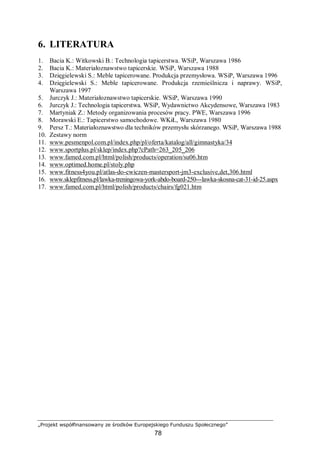 „Projekt współfinansowany ze środków Europejskiego Funduszu Społecznego”
78
6. LITERATURA
1. Bacia K.: Witkowski B.: Technologia tapicerstwa. WSiP, Warszawa 1986
2. Bacia K.: Materiałoznawstwo tapicerskie. WSiP, Warszawa 1988
3. Dzięgielewski S.: Meble tapicerowane. Produkcja przemysłowa. WSiP, Warszawa 1996
4. Dzięgielewski S.: Meble tapicerowane. Produkcja rzemieślnicza i naprawy. WSiP,
Warszawa 1997
5. Jurczyk J.: Materiałoznawstwo tapicerskie. WSiP, Warszawa 1990
6. Jurczyk J.: Technologia tapicerstwa. WSiP, Wydawnictwo Akcydensowe, Warszawa 1983
7. Martyniak Z.: Metody organizowania procesów pracy. PWE, Warszawa 1996
8. Morawski E.: Tapicerstwo samochodowe. WKiŁ, Warszawa 1980
9. Persz T.: Materiałoznawstwo dla techników przemysłu skórzanego. WSiP, Warszawa 1988
10. Zestawy norm
11. www.pesmenpol.com.pl/index.php/pl/oferta/katalog/all/gimnastyka/34
12. www.sportplus.pl/sklep/index.php?cPath=263_205_206
13. www.famed.com.pl/html/polish/products/operation/su06.htm
14. www.optimed.home.pl/stoly.php
15. www.fitness4you.pl/atlas-do-cwiczen-mastersport-jm3-exclusive,det,306.html
16. www.sklepfitness.pl/lawka-treningowa-york-abdo-board-250---lawka-skosna-cat-31-id-25.aspx
17. www.famed.com.pl/html/polish/products/chairs/fg021.htm
 