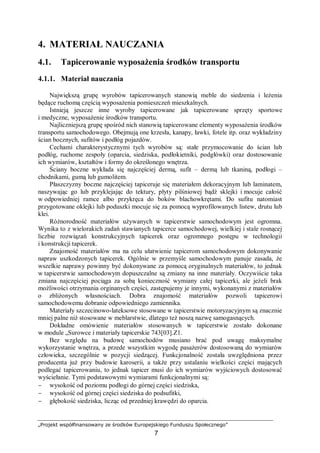 „Projekt współfinansowany ze środków Europejskiego Funduszu Społecznego”
7
4. MATERIAŁ NAUCZANIA
4.1. Tapicerowanie wyposażenia środków transportu
4.1.1. Materiał nauczania
Największą grupę wyrobów tapicerowanych stanowią meble do siedzenia i leżenia
będące ruchomą częścią wyposażenia pomieszczeń mieszkalnych.
Istnieją jeszcze inne wyroby tapicerowane jak tapicerowane sprzęty sportowe
i medyczne, wyposażenie środków transportu.
Najliczniejszą grupę spośród nich stanowią tapicerowane elementy wyposażenia środków
transportu samochodowego. Obejmują one krzesła, kanapy, ławki, fotele itp. oraz wykładziny
ścian bocznych, sufitów i podłóg pojazdów.
Cechami charakterystycznymi tych wyrobów są: stałe przymocowanie do ścian lub
podłóg, ruchome zespoły (oparcia, siedziska, podłokietniki, podgłówki) oraz dostosowanie
ich wymiarów, kształtów i formy do określonego wnętrza.
Ściany boczne wykłada się najczęściej dermą, sufit – dermą lub tkaniną, podłogi –
chodnikami, gumą lub gumolitem.
Płaszczyzny boczne najczęściej tapiceruje się materiałem dekoracyjnym lub laminatem,
naszywając go lub przyklejając do tektury, płyty pilśniowej bądź sklejki i mocuje całość
w odpowiedniej ramce albo przykręca do boków blachowkrętami. Do sufitu natomiast
przygotowane oklejki lub poduszki mocuje się za pomocą wyprofilowanych listew, drutu lub
klei.
Różnorodność materiałów używanych w tapicerstwie samochodowym jest ogromna.
Wynika to z wielorakich zadań stawianych tapicerce samochodowej, wielkiej i stale rosnącej
liczbie rozwiązań konstrukcyjnych tapicerek oraz ogromnego postępu w technologii
i konstrukcji tapicerek.
Znajomość materiałów ma na celu ułatwienie tapicerom samochodowym dokonywanie
napraw uszkodzonych tapicerek. Ogólnie w przemyśle samochodowym panuje zasada, że
wszelkie naprawy powinny być dokonywane za pomocą oryginalnych materiałów, to jednak
w tapicerstwie samochodowym dopuszczalne są zmiany na inne materiały. Oczywiście taka
zmiana najczęściej pociąga za sobą konieczność wymiany całej tapicerki, ale jeżeli brak
możliwości otrzymania orginanych części, zastępujemy je innymi, wykonanymi z materiałów
o zbliżonych własnościach. Dobra znajomość materiałów pozwoli tapicerowi
samochodowemu dobranie odpowiedniego zamiennika.
Materiały szczecinowo-lateksowe stosowane w tapicerstwie motoryzacyjnym są znacznie
mniej palne niż stosowane w meblarstwie, dlatego też noszą nazwę samogasnących.
Dokładne omówienie materiałów stosowanych w tapicerstwie zostało dokonane
w module „Surowce i materiały tapicerskie 743[03].Z1.
Bez względu na budowę samochodów musiano brać pod uwagę maksymalne
wykorzystanie wnętrza, a przede wszystkim wygodę pasażerów dostosowaną do wymiarów
człowieka, szczególnie w pozycji siedzącej. Funkcjonalność została uwzględniona przez
producenta już przy budowie karoserii, a także przy ustalaniu wielkości części mających
podlegać tapicerowaniu, to jednak tapicer musi do ich wymiarów wyjściowych dostosować
wyściełanie. Tymi podstawowymi wymiarami funkcjonalnymi są:
− wysokość od poziomu podłogi do górnej części siedziska,
− wysokość od górnej części siedziska do podsufitki,
− głębokość siedziska, licząc od przedniej krawędzi do oparcia.
 