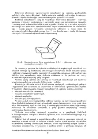 „Projekt współfinansowany ze środków Europejskiego Funduszu Społecznego”
8
Głównymi elementami tapicerowanymi samochodów są: siedzenia, podłokietniki,
podgłówki, płaty tapicerskie drzwi i boków nadwozia, nakładki zmiękczające i maskujące,
dywaniki i wykładziny izolujące termiczne i akustyczne, podsufitki i uszczelki.
Siedzenia samochodowe służą do wygodnego przewożenia pasażerów i kierowcy,
łagodzenia wstrząsów wynikających z nierówności drogi oraz zabezpieczenia pasażerów
i kierowcy przed uszkodzeniami ciała w razie wypadku. Składają się ze szkieletu najczęściej
metalowego oraz poduszki na oparcie i siedzenie, zwykle osobno nakładane. W zależności od
typu i rodzaju pojazdu rozwiązania konstrukcyjne szkieletów są bardzo różne. Do
najprostszych należą konstrukcje rurowe (rys. 1) oraz kształtowane z blachy lub tworzyw
sztucznych. Szkielet rzadko jest całkowicie tapicerowany.
Rys. 1. Konstrukcja rurowa fotela samochodowego, 1, 2, 3 – zdejmowane rury
mocujące kołdrę nośną [2, s. 190]
W konstrukcje sprzętów do siedzenia o nakładanych i przykręcanych siedziskach oraz
oparciach montuje się mechanizmy umożliwiające dokonywanie zmian położenia oparcia
i siedziska względem przyrządów sterowniczych samochodu oraz zasięgu widzenia kierowcy.
Niektóre typy samochodów mają siedzenia rozkładane aż do poziomu, co tworzy
w samochodzie prowizoryczny sprzęt do spania.
Wspólną cechą siedzenia dla kierowcy we wszystkich samochodach jest możliwość
łatwej zmiany położenia w stosunku do kierownicy i pedałów.
Konstrukcja szkieletów siedzeń, ich elementów sprężystych, zmiękczających, pokrycia
i wyposażenia jest uzależniona od usytuowania w samochodzie i przeznaczenia pojazdu.
W zależności od przeznaczenia pojazdów samochodowych siedzenia można podzielić na:
− siedzenia samochodów osobowych,
− siedzenia samochodów ciężarowych,
− siedzenia autobusów,
− siedzenia pojazdów specjalnych.
W samochodach osobowych przednie siedzenia wykonuje się zazwyczaj jako pojedyncze
fotele. Cechuje je duża grubość oparcia i poduszki, bardzo elastyczne sprężyny, a co się z tym
wiąże duże amplitudy ugięć w czasie jazdy. Elementy sprężyste siedzeń amortyzują wstrząsy
pochodzące od zawieszenia samochodu, a gruby podkład zmiękczający likwiduje
najdrobniejsze drgania sprężyn.
Siedzenia samochodów osobowych wyposażane są w podgłówek. Podgłówek
w znacznym stopniu zabezpiecza kierowcę i pasażera przed uszkodzeniami kręgosłupa przy
zderzeniach.
Szkielety tylnych siedzeń w samochodach osobowych nie są elementami nośnymi, nie
potrzebują przenosić tych sił co siedzenia przednie, bowiem tę rolę spełniają odpowiednio
ukształtowane elementy konstrukcyjne nadwozia. Wobec tego szkielety tylnych siedzeń są
elementami szczątkowymi, wykonanymi z cienkich prętów o przekroju okrągłym lub
 