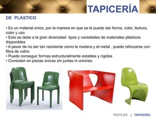 DE PLÁSTICO
• Es un material único, por la manera en que se le puede dar forma, color, textura,
color y uso
• Esto se debe a la gran diversidad tipos y variedades de materiales plásticos
disponibles
• A pesar de no ser tan resistente como la madera y el metal , puede reforzarse con
fibra de vidrio
• Puede conseguir formas estructuralmente estables y rígidas
• Consisten en piezas únicas sin juntas ni uniones
TEXTILES | TAPICERÍA
TAPICERÍA
 