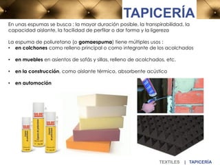 TEXTILES | TAPICERÍA
TAPICERÍA
En unas espumas se busca : la mayor duración posible, la transpirabilidad, la
capacidad aislante, la facilidad de perfilar o dar forma y la ligereza
La espuma de poliuretano (o gomaespuma) tiene múltiples usos :
• en colchones como relleno principal o como integrante de los acolchados
• en muebles en asientos de sofás y sillas, relleno de acolchados, etc.
• en la construcción, como aislante térmico, absorbente acústico
• en automoción
 