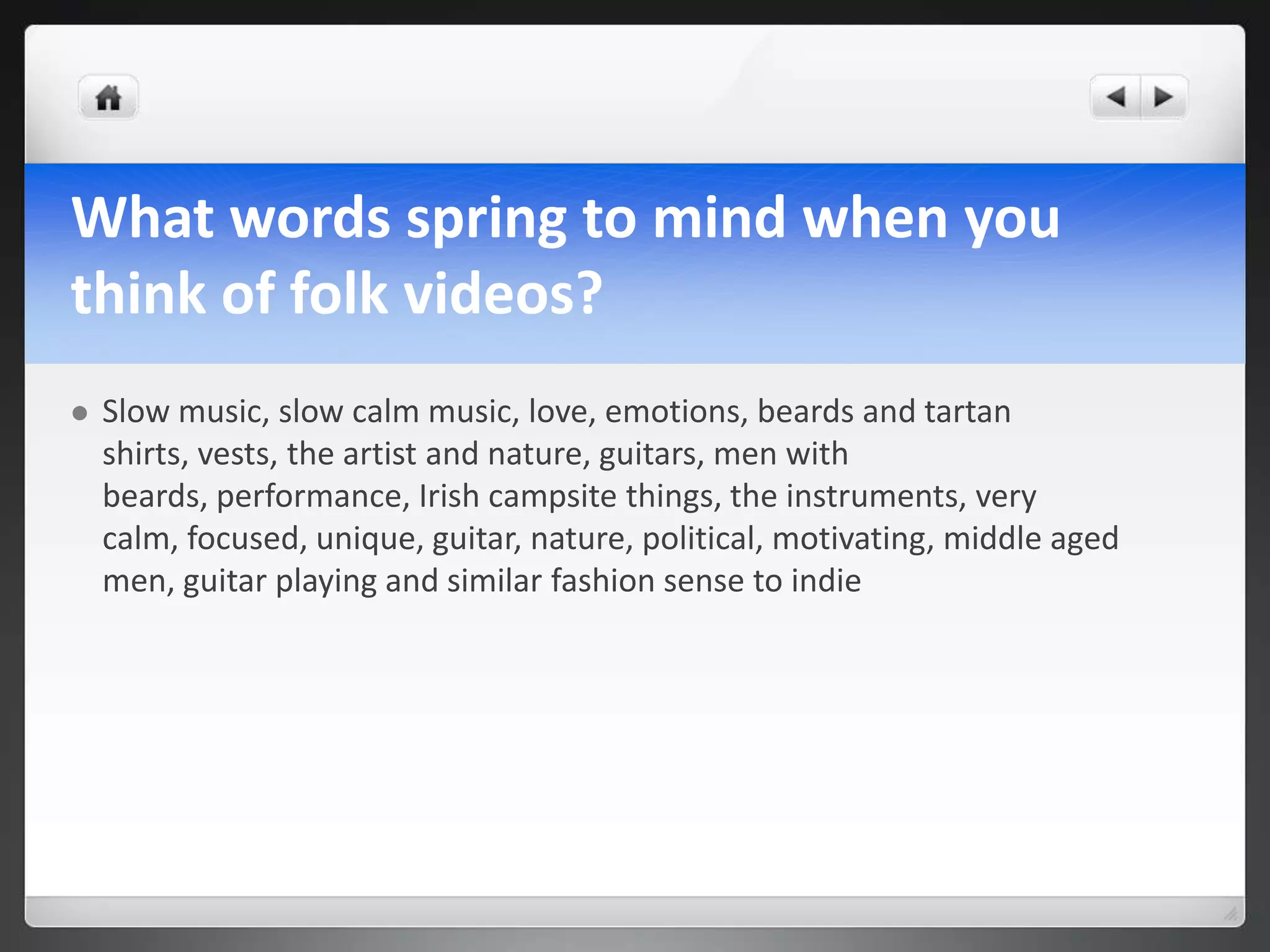 What words spring to mind when you
think of folk videos?
   Slow music, slow calm music, love, emotions, beards and tartan
    shirts, vests, the artist and nature, guitars, men with
    beards, performance, Irish campsite things, the instruments, very
    calm, focused, unique, guitar, nature, political, motivating, middle aged
    men, guitar playing and similar fashion sense to indie
 