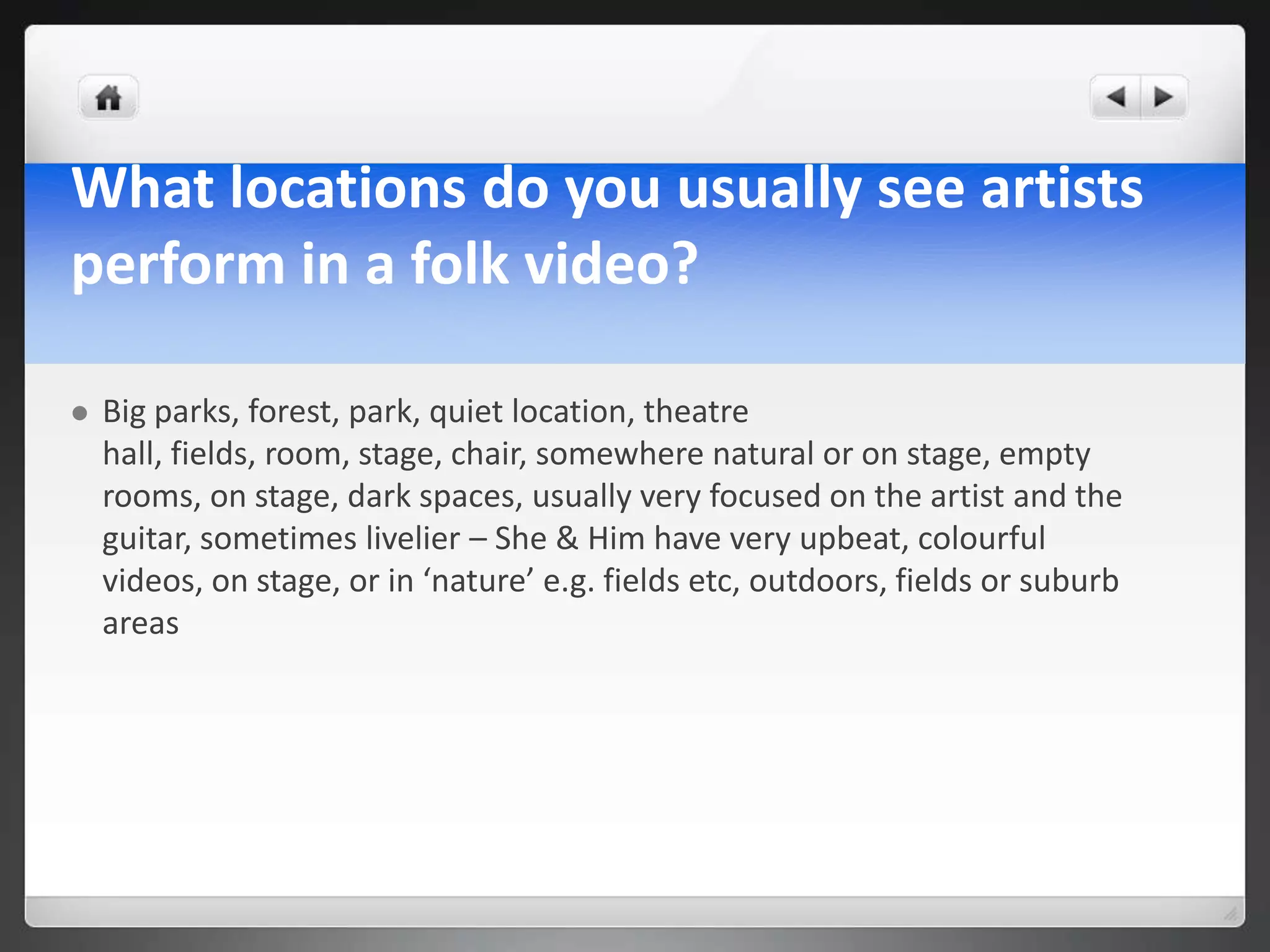 What locations do you usually see artists
perform in a folk video?

   Big parks, forest, park, quiet location, theatre
    hall, fields, room, stage, chair, somewhere natural or on stage, empty
    rooms, on stage, dark spaces, usually very focused on the artist and the
    guitar, sometimes livelier – She & Him have very upbeat, colourful
    videos, on stage, or in ‘nature’ e.g. fields etc, outdoors, fields or suburb
    areas
 