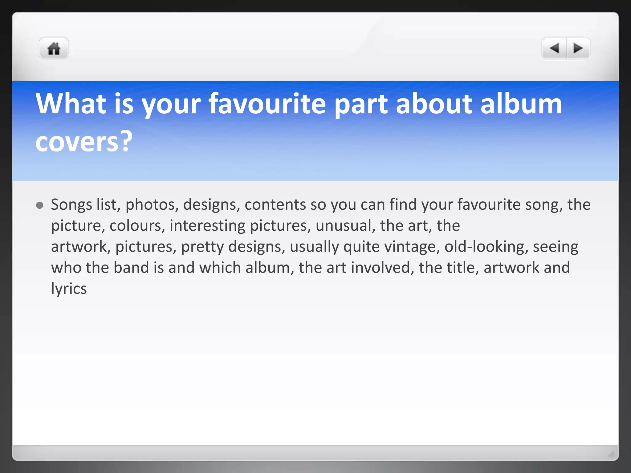 What is your favourite part about album
covers?
   Songs list, photos, designs, contents so you can find your favourite song, the
    picture, colours, interesting pictures, unusual, the art, the
    artwork, pictures, pretty designs, usually quite vintage, old-looking, seeing
    who the band is and which album, the art involved, the title, artwork and
    lyrics
 