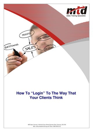 How To “Login” To The Way That
      Your Clients Think




   Web: www.mtdsalestraining.comBinley Business Park, Coventry, CV3 2TQ 6732
        MTD Sales Training, 5 Orchard Court, Telephone: 0800 849               1
                 Web: www.mtdsalestraining.com Phone: 0800 849 6732
 