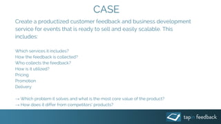 CASE
Create a productized customer feedback and business development
service for events that is ready to sell and easily scalable. This
includes:
Which services it includes?
How the feedback is collected?
Who collects the feedback?
How is it utilized?
Pricing
Promotion
Delivery
→ Which problem it solves and what is the most core value of the product?
→ How does it differ from competitors’ products?
 