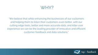 WHY?
“We believe that while enhancing the businesses of our customers
and helping them to listen their customers even better, with our
cutting edge tools, better and more accurate data, and killer user
experience we can be the leading provider of innovative and efficient
customer feedback and data solutions.”
 